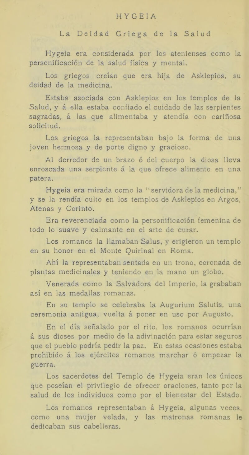 La Deidad Griega de la Salud Hygeia era considerada por los atenienses como la personificación de la salud física y mental. Los griegos creían que era hija de Asklepios, su deidad de la medicina. Estaba asociada con Asklepios en los templos de la Salud, y á ella estaba confiado el cuidado de las serpientes sagradas, á las que alimentaba y atendía con cariñosa solicitud. Los griegos la representaban bajo la forma de una joven hermosa y de porte digno y gracioso. Al derredor de un brazo ó del cuerpo la diosa lleva enroscada una serpiente á la que ofrece alimento en una patera. Hygeia era mirada como la “servidora de la medicina,” y se la rendía culto en los templos de Asklepios en Argos, Atenas y Corinto. Era reverenciada como la personificación femenina de todo lo suave y calmante en el arte de curar. Los romanos la llamaban Salus, y erigieron un templo en su honor en el Monte Quirinal en Roma. Ahí la representaban sentada en un trono, coronada de plantas medicinales y teniendo en la mano un globo. Venerada como la Salvadora del Imperio, la grababan así en las medallas romanas. En su templo se celebraba la Augurium Salulis, una ceremonia antigua, vuelta á poner en uso por Augusto. En el día señalado por el rito, los romanos ocurrían á sus dioses por medio de la adivinación para estar seguros que el pueblo podría pedir la paz. En estas ocasiones estaba prohibido á los ejércitos romanos marchar ó empezar la guerra. Los sacerdotes del Templo de Hygeia eran los únicos que poseían el privilegio de ofrecer oraciones, tanto por la salud de los individuos como por el bienestar del Estado. Los romanos representaban á Hygeia, algunas veces, como una mujer velada, y las matronas romanas le dedicaban sus cabelleras.