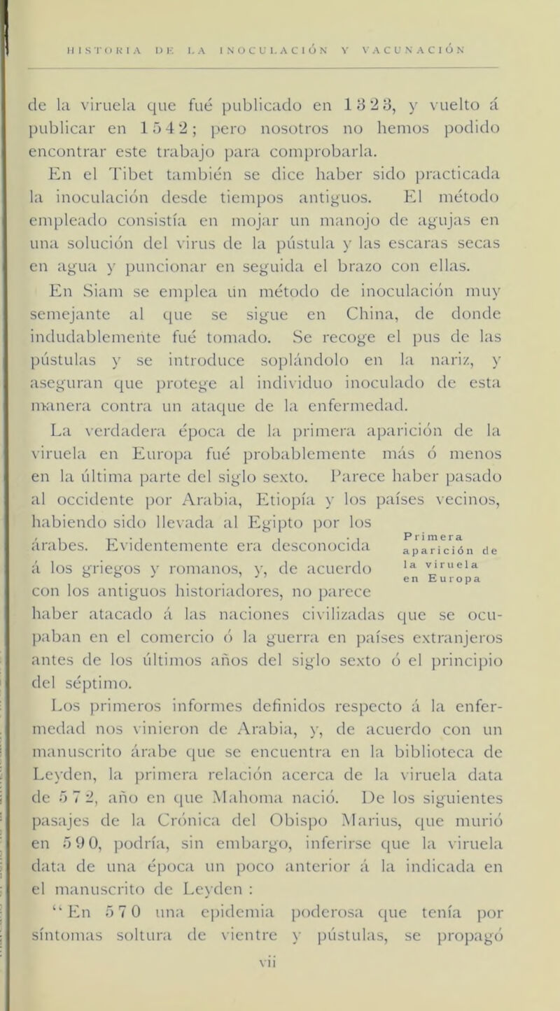 de hi viruela que fue publicado en 18 2 B, y vuelto á publicar en 1542; pero nosotros no hemos ])odido encontrar este trabajo para comprobarla. En el Tibet también se dice haber sido practicada la inoculación desde tiempos antiguos. El método empleado consistía en mojar un manojo de agujas en una solución del virus de la pústula y las escaras secas en agua y puncionar en seguida el brazo con ellas. En Siam se emplea un método de inoculación muy semejante al que se sigue en China, de donde indudablemente fué tomado. Se recoge el pus de las pústulas y se introduce soplándolo en la nariz, y aseguran que protege al individuo inoculado de esta nranera contra un ataque de la enfermedad. La verdadera época de la primera aparición de la viruela en Europa fué probablemente más ó menos en la última parte del siglo sexto. Ihirece haber pasado al occidente por Arabia, Eitiopía y los países vecinos, habiendo sido llevada al Egipto ])or los árabes. Evidentemente era desconocida aparición de á los griegos y rom;inos, y, de ¡icuerdo viruela con los antiguos historiadores, no p;irece haber atacado á las naciones ci\ilizadas que se ocu- p:djan en el comercio ó la guerra en p;iíses extranjeros antes de los últimos años del siglo sexto ó el principio del séptimo. Los primeros informes definidos respecto á la enfer- medad nos vinieron de Arabiii, y, de acuerdo con un manuscrito ánibe que se encuentni en la biblioteca de Leyden, la primeni relación acerca de la viruela data de 5 7 2, año en que Midioma nació. De los siguientes pasajes de la Crónica del Obispo Marius, que murió en 5 9 0, podría, sin embargo, inferirse c[ue la viruela data de una época un poco anterior á la indicada en el manuscrito de Leyden : ‘‘hhi 57 0 una epidemia poderosa que tenía por síntomas soltura de vientre y pústulas, se propagó vil