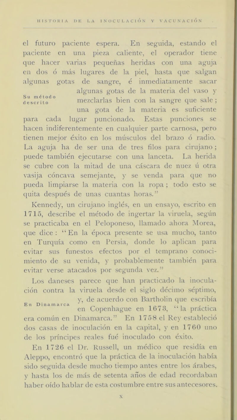 cl futuro paciente espera. En seguida, estando el paciente en una ]deza caliente, el operador tiene ipie hacer varias pequeñas heridas con una aguja en dos ó más lugares de la piel, hasta que salgan algunas gotas de sangre, é inmediatamente sacar algunas gotas de la materia del vaso y fiesci ito mezclarlas bien con la sangre que sale ; una gota de la materia es suficiente ]>ara cada lugar ])uncionado. Estas punciones se hacen indiferentemente en cualquier parte carnosa, pero tienen mejor éxito en los músculos del brazo ó radio. La aguja ha de ser una de tres filos para cirujano ; ])uede también ejecutarse con una lanceta. La herida se cubre con la mitad de una cáscara de nuez ú otra vasija cóncava semejante, y se venda para que no pueda limpiarse la materia con la ropa ; todo esto se quita después de unas cuantas horas.” Kennedy, un cirujano inglés, en un ensayo, escrito en 1715, describe el método de ingertar la viruela, según se practicaba en cl Lcloponeso, llamado ahora Morca, que dice: “En la época presente se usa mucho, tanto en Turquía conio en Persia, donde lo aplican para evitar sus funestos efectos jior cl temprano conoci- miento de su venida, y probablemente también i)ara evitar verse atacados por segunda vez.” En Dinamarca Los daneses i^arccc que han ))racticado la inocula- ci(>n contra la viruela desde cl siglo décimo séi)timo, y, do acuerdo con PartlK)lin que escribía en Ct)pcnhague en 167o, “la práctica era común en Dinamarca.” En 17”)S cl Rey estableció dos casas de inoculación en la cai)ital, y en 1760 uno de los prínci])cs reales fué inoculado con éxito. En 1 726 el Dr. Russcll, un médico que residía en .Meppo, cncontn) t|uc la práctica de la inoculación había sido seguida desde mucho tiemi^o antes entre los árabes, y hasta los de más de setenta años de edad recordaban haber oído hablar de esta costumbre entre sus antecesores. X