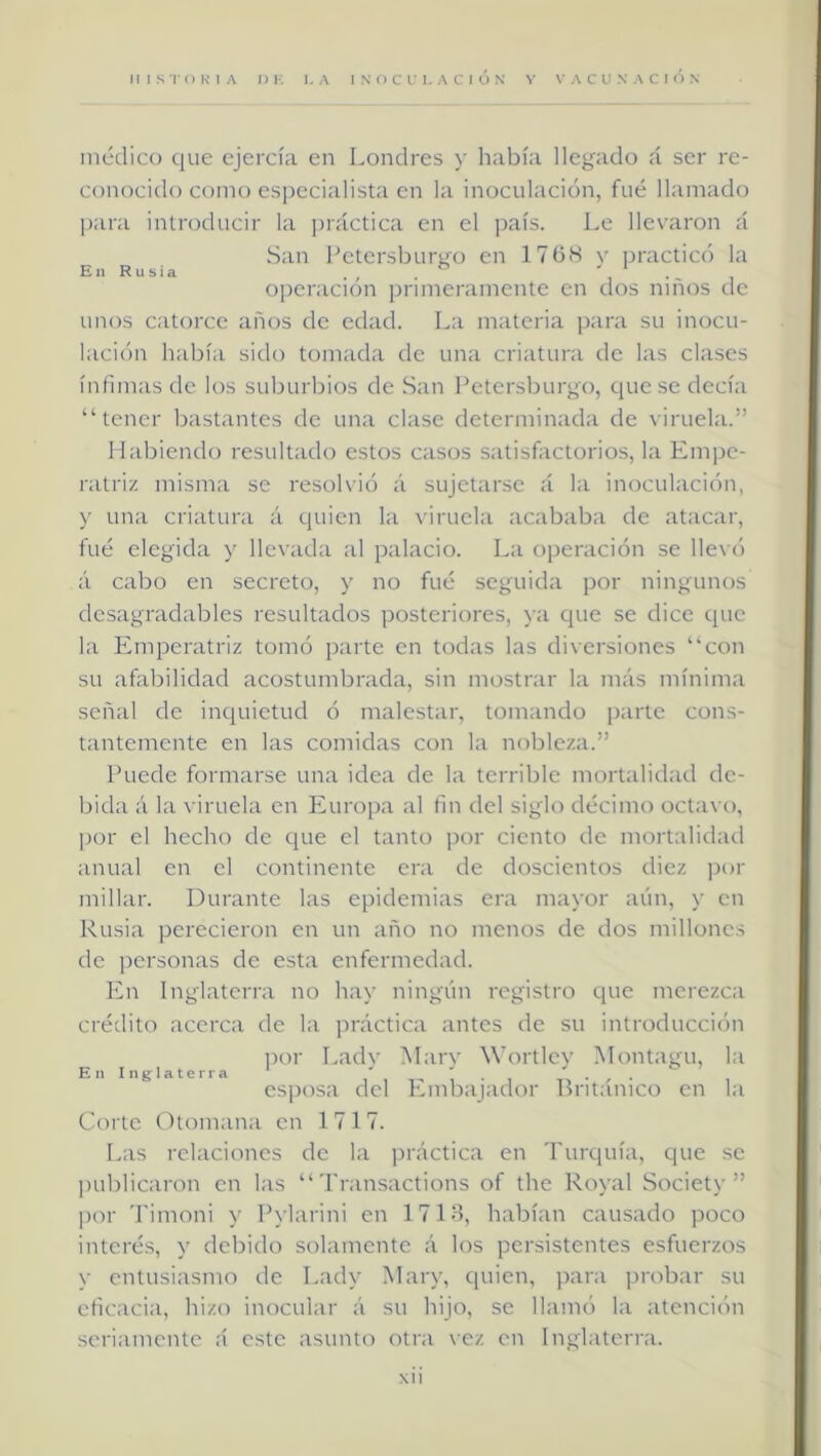 medico que ejercía en Londres y había llegado á ser re- conocido como especialista en la inoculación, fué llamado ])ara introducir la ])iáctica en el país. Le llevaron á San Petersbureo en 176K v practicó la En Rusia . , , o]3cracion primeramente en dos niños de unos catorce años de edad. La materia p;ira su inocu- hición h:d:)ía sido tomada de una criatuni de las clases ínfimas de los suburbios de .San Petersburgo, ejuese decía “tener bastantes de una clase determinada de viruela.” Habiendo resultado estos casos satisfactorios, la Empe- ratriz misma se resolvió á sujetarse á l;i inoculación, y una criatuni á quien la viruelii acababa de atacar, fué elegida y llevada al palacio. La operación se llevó á cabo en secreto, y no fué seguida por ningunos desagradables resultados posteriores, \a que se dice que la Emperatriz tomó parte en todas las diversiones “con su afabilidad acostumbrada, sin mostrar la más mínima señal de inquietud ó malestar, tomando parte cons- tantemente en las comidas con la nobleza.” Puede formarse una idea de la terrible mortalidad de- bida á la viruela en Europa al fin del siglo décimo octavo, por el hecho de que el tanto j)or ciento de mortalidad anual en el continente era de doscientos diez ])or millar. Durante las epidemias era mayor aún, y en Rusia perecieron en un año no menos de dos millones de ])ersonas de esta enfermedad. En Inglaterra no hay ningún registro que merezca crédito acerca de la práctica antes de su introducción por Ladv Marv Wortlev Montagu, la En Inglaterra i' i 1 ■ i i esposa del Ivmbajador británico en la Corte (ótomana en 1717. Las relaciones de la práctica en Turquía, que se juiblicaron en las “ Transactions of the Royal Society ” ])or Timoni y Pylarini en 1713, habían causado poco interés, y debido solamente á los persistentes esfuerzos y entusiasmo de Lady Mary, quien, para probar su eficacia, hizo inocular á su hijo, se llamó la atención seriamente á este asunto otra vez en Inglaterra. NÜ