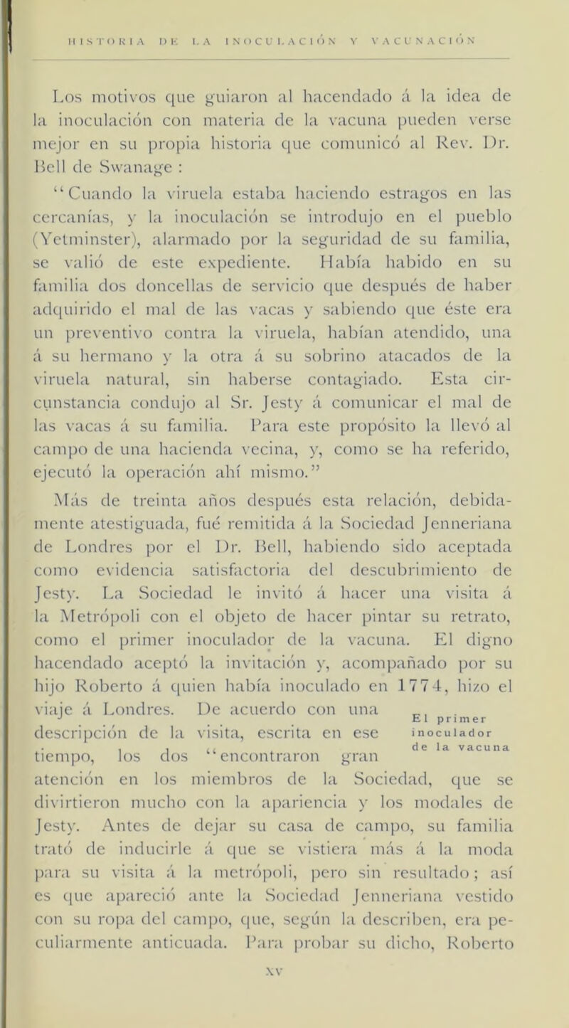 Los motivos que guiaron al hacendado á la idea de la inoculación con materia de la vacuna pueden verse mejor en su propia historia que comunicó al Rev. I)r. Bell de Swanage : “Cuando la viruela estaba haciendo estragos en las cercanías, y la inoculación se introdujo en el pueblo (Vetminster), alarmado por la seguridad de su familia, se valió de este expediente. Había habido en su familia dos (.loncellas de servicio que después de haber adcpiirido el mal de las vacas y sabiendo que éste era un preventivo contra la viruela, habían atendido, una á su hermano y la otra á su sobrino atacados de la viruela natural, sin haberse contagiado. Esta cir- cunstancia condujo al Sr. Jesty á comunicar el mal de las vacas á su familia, l’ara este propósito la llevó al campo de una hacienda vecina, y, como se ha referido, ejecutó la operación ahí mismo.” Más de treinta años des])ués esta relación, debida- mente atestiguada, fue remitida á la Sociedad Jenneriana de Londres por el Dr. Bell, habiendo sido aceptada como evidencia satisfactoria del descubrimiento de Jesty. I.a Sociedad le invitó á hacer una visita á la Metrópoli con el objeto de hacer pintar su retrato, como el primer inoculador de la vacuna. El digno hacendado aceptó la invitación y, acompañado por su hijo Roberto á c[uien había inoculado en 177 4, hizo el viaje á Londres. De acuerdo con una E l p r 1 m e r descripción de la visita, escrita en ese inocuUdor tiempo, los dos “encontraron gran vacuna atención en los miembros de la Sociedad, que se divirtieron mucho con la apariencia y los modales de Jesty. Antes de dejar su casa de campo, su familia trat(') de inducirle á c[ue se vistiera más á la moda para su visita á la metrójioli, pero sin resultado; así es c|ue apareció ante la Sociedad Jenneriana vestido con su ropa del campo, cpie, según la describen, era pe- culiarmente anticuada. Para probar su dicho, Roberto •W