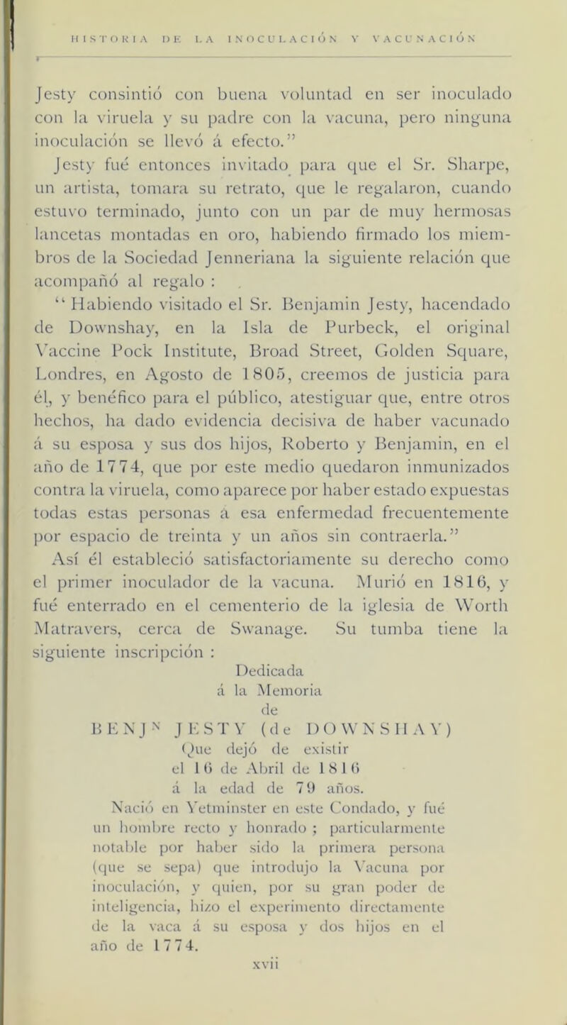 Jesty consintió con buena voluntad en ser inoculado con la viruela y su padre con la vacuna, pero ninyuna inoculación se llevó á efecto.” Jesty fue entonces invitado para que el Sr. Sharpe, un artista, tontara su retrato, que le regalaron, cuando estuvo terminado, junto con un par de niu>' hermosas lancetas montadas en oro, habiendo firmado los miem- bros de la Sociedad Jenneriana la siguiente relación que acompañó al regalo : “ Habiendo visitado el Sr. Benjamín Jesty, hacendado de Downshay, en la Isla de Purbeck, el original \’accine Pock Institute, Broad Street, Golden Square, Londres, en Agosto de 1805, creemos de justicia para él, y benéfico para el público, atestiguar que, entre otros hechos, ha dado evidencia decisiva de haber vacunado á su esposa y sus dos hijos, Roberto y Benjamín, en el año de 17 74, que por este medio quedaron inmunizados contra la viruela, como aparece por haber estado e.xpuestas todas estas personas a esa enfermedad frecuentemente por espacio de treinta y un años sin contraería.” Así él estableció satisfactoriamente su derecho como el primer inoculador de la vacuna. Murió en 1816, y fué enterrado en el cementerio de la iglesia de Worth .Matravers, cerca de Swanage. Su tumba tiene la siguiente inscripción : Dedicada á la Memoria de P, 1-: N J ■' J i: S T V (de 1)0 W N 8 11 ) (Jue dejó de existir el 1 (i de Abril de 18 16 á la edad de 7 í) años. Nació en \'etmiiister en este Condado, y fué un hombre recto y honrado ; particularmente notable por haber .sido la primera persona (tlue se sepa) que introilujo la \'acuna por inoculación, y quien, por su gran poder ile inteligencia, hizo el experimento directamente de la vaca á su esposa y dos hijos en el año de 17 74. xvii