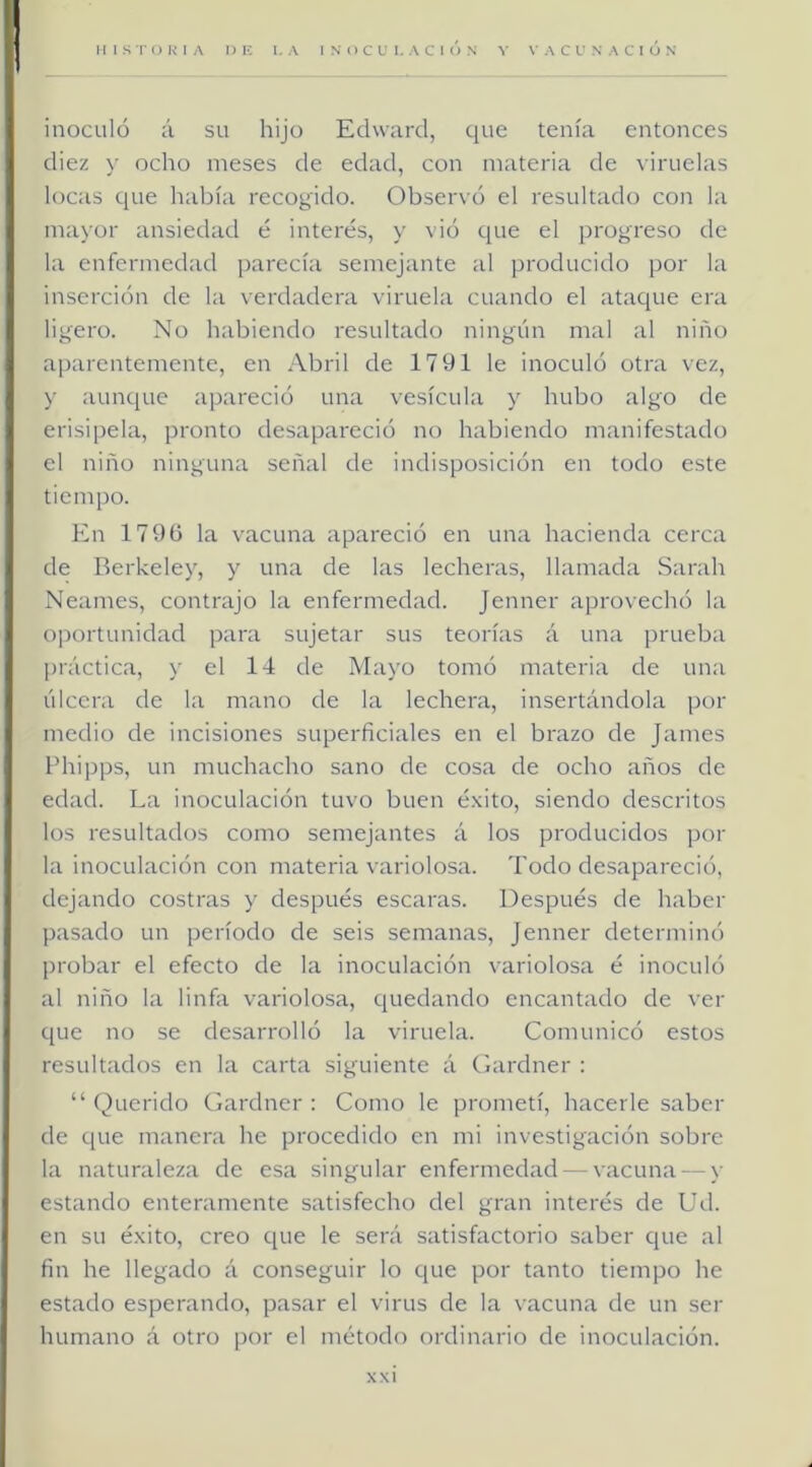 HISTORIA nic I.A INOCULACION V VACUNACION inoculó á su hijo Echvard, que tenía entonces diez y ocho meses de edad, con materia de viruelas locas cjue había recogido. Observó el resultado con la ma\’or ansiedad ó interés, y vió cjue el progreso de la enfermedad parecía semejante al producido por la inserción de la verdadera viruela cuando el ataque era lig’’ero. No habiendo resultado ningún mal al niño aparentemente, en Abril de 1791 le inoculó otra vez, y aunque apareció una vesícula y hubo algo de erisipela, pronto desapareció no habiendo manifestado el niño ninguna señal de indisposición en todo este tiempo. En 179G la vacuna apareció en una hacienda cerca de Berkeley, y una de las lecheras, llamada Sarah Neames, contrajo la enfermedad. Jenner aprovechó la oportunidad para sujetar sus teorías á una prueba práctica, y el 14 de Mayo tomó materia de una úlcera de la mano de la lechera, insertándola por medio de incisiones superficiales en el brazo de James Phipps, un muchacho sano de cosa de ocho años de edad. La inoculación tuvo buen éxito, siendo descritos los resultados como semejantes á los producidos por la inoculación con materia variolosa. Todo desapareció, dejando costras y después escaras. Después de haber pasado un período de seis semanas, Jenner determinó probar el efecto de la inoculación variolosa é inoculó al niño la linfa variolosa, c[uedando encantado de ver que no se desarrolló la viruela. Comunicó estos resultados en la carta siguiente á Gardner : “ Querido Gardner : Como le prometí, hacerle saber de que manera he procedido en mi investigación sobre la naturaleza de esa singular enfermedad — vacuna — y estando enteramente satisfecho del gran interés de Ud. en su éxito, creo que le será satisfactorio saber que al fin he llegado á conseguir lo que por tanto tiempo he estado esperando, pasar el virus de la vacuna de un ser humano á otro por el método ordinario de inoculación.