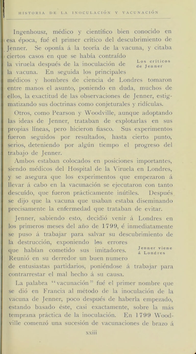 Ingenhousz, médico y cientírico bien conocido en es:i época, fue el primer crítico del descubrimiento de Jenner. Se oponía á la teoría de la vacuna, y citaba ciertos casos en que se había contraído la viruela después ele la inoculación de jenner la vacuna. En seguida los principales médicos y hombres de ciencia de Londres tomaron entre manos el asunto, poniendo en duda, muchos de ellos, la exactitud de las observaciones de Jenner, estig- matizando sus doctrinas como conjeturales y ridiculas. Otros, como l’earson y Wood\ille, aunque adoptando las ideas de Jenner, trataban de explotarlas en sus pro})ias líneas, pero hicieron fiasco. Sus experimentos fueron seguidos por resultados, hasta cierto |)unto, serios, deteniendo por algún tiempo el progreso del trabajo de Jenner. .\mbos estaban colocados en posiciones im])ortantes, siendo médicos del Hospital de la X’iruela en Londres, y se asegura que los experimentos que empezaron á llevar á cabo en la vacunación se ejecutaron con tanto descuido, que fueron prácticamente inútiles. Después se dijo que la vacuna ipie usaban estaba di.seminando precisamente la enfermedad que trataban de evitar. Jenner, sabiendo esto, decidió venir á Londres en los primeros meses del año de 179b, é inmediatamente se puso á trabajar para salvar su descubrimiento de la destrucción, exponiendo los errores que habían cometido sus imitadores. Reunió en su derredor un buen numero de entusiastas partidarios, poniéndose á trabnjar i>ara contrarrestar el mal hecho á su causa. La palabra “vacunación” fué el primer nombre que se (lió en Francia al método de la inoculacicni de la vacuna de Jenner, poco después de haberla empezado, estando basado éste, casi exactamente, sobre la más temprana práctica de la inoculación. En 1 799 Wood- ville comenzó una sucesión de vacunaciones de brazo á Jenner viene á Londres XXlll