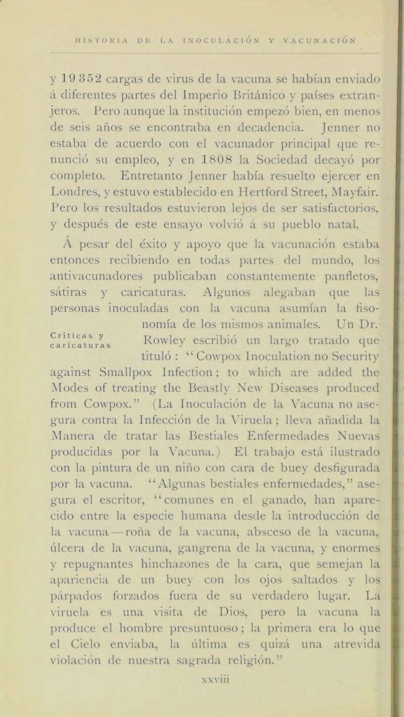 y lí) 352 cargas de virus de la vacuna se habían enviado á diferentes partes del Imperio Británico y países extran- jeros. Bero aunque la institución empezó bien, en menos de seis años se encontraba en decadencia. Jenner no estaba de acuerdo con el vacunador principal que re- nuncie') su empleo, y en 180H la Sociedad decayó por completo. Entretanto Jenner había resuelto ejercer en Londres, y estuvo establecido en Hertford Street, Mayfair. Bero los resultados estuvieron lejos de ser satisfactorios, y des[)ués de este ensayo volvió á su pueblo natal. A ])csar del éxito y apoyo que la vacunación estaba entonces recibiendo en todas partes del mundo, los antivacunadores publicaban constantemente panfletos, sátiras y caricaturas. Algunos alegaban que las personas inoculadas con la vacuna asumían la fiso- nomía de los mismos animales. Un Dr. caíica^Las Rowley escribió un largo tratado que tituló : “ Cowpox Inoculation no Security against Smallpox Infection; to which are added the Modes of treating the Beastly New Diseases produced from Cowpox.” (La Inoculación de la \’acuna no ase- gura contra la Infección de la á’iruela ; lleva añadida la Manera de tratar las Bestiales Enfermedades Nuevas producidas por la X'acuna.) El trabajo está ilustrado con la pintura de un niño con cara de buey desfigurada por la vacuna. “Algunas bestiales enfermedades,” ase- gura el escritor, “comunes en el ganado, han apare- cido entre la especie humana desde la introducción de la vacuna — roña de la vacuna, absceso de la vacuna, úlcera de la vacuna, gangrena de la vacuna, y enormes y repugnantes hinchazones de la cara, que semejan la ai)ariencia de un buey con los ojos saltados y los |)ár]iados forzados fuera de su verdadero lugar. La viruela es una visita de Dios, pero la vacuna la produce el hombre presuntuoso; la primera era lo que el Cielo enviaba, la última es quizá una atrevida violación de nuestra sagrada religión.” xxviii