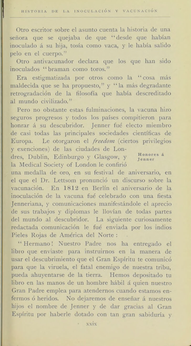 I Otro escritor sobre el asunto cuenta la historia de una señora cine se quejaba de que “desde que habían inoculado á su hija, tosía como vaca, y le había salido pelo en el cuerpo.” Otro antivacLinador declara que los C[ue han sido inoculados “braman como toros.” Era estigmatizada por otros como la “cosa más maldecida que se ha propuesto,” y “la más degradante retrogradación de la filosofía c[ue había descreditado al mundo civilizado.” Pero no obstante estas fulminaciones, la vacuna hizo seguros progresos y todos los países compitieron para honrar á su descubridor. Jenner fue electo miembro de casi todas las principales sociedades científicas de Europa. Le otorgaron el freedotn (ciertos privilegios y e.xenciones) de las ciudades de Lon- dres, Dublin, Edinburgo y Glasgow, y jtnn°e*r^* la Medical Society of London le confirió una medalla de oro, en su festival de aniversario, en el ciue el Dr. Lettsom pronunció un discurso sobre la vacunación. Pin 1812 en Berlín el aniversario de la inoculación de la \acuna fue celebrado con una fiesta Jenneriana, y comunicaciones manifestándole el aprecio de sus trabajos y diplomas le llovían de todas partes del mundo al descubridor. La siguiente curiosamente redactada comunicación le fué enviada por los indios Pieles Rojas de América del Norte : “Hermano! Nuestro Padre nos ha entregado el libro que enviaste para instruirnos en la manera de usar el descubrimiento cjue el Gran Espíritu te comunicó para que la viruela, el fatal enemigo de nuestra tribu, pueda ahuyentarse de la tierra. Hemos depositado tu libro en las manos de un hombre hábil á quien nuestro Gran Padre emplea [jara atendernos cuando estamos en- fermos ó heridos. No dejaremos de enseñar á nuestros hijos el nombre de Jenner y de dar gracias al Gran Espíritu por haberle dotado con tan gran sabiduría y -NXIX