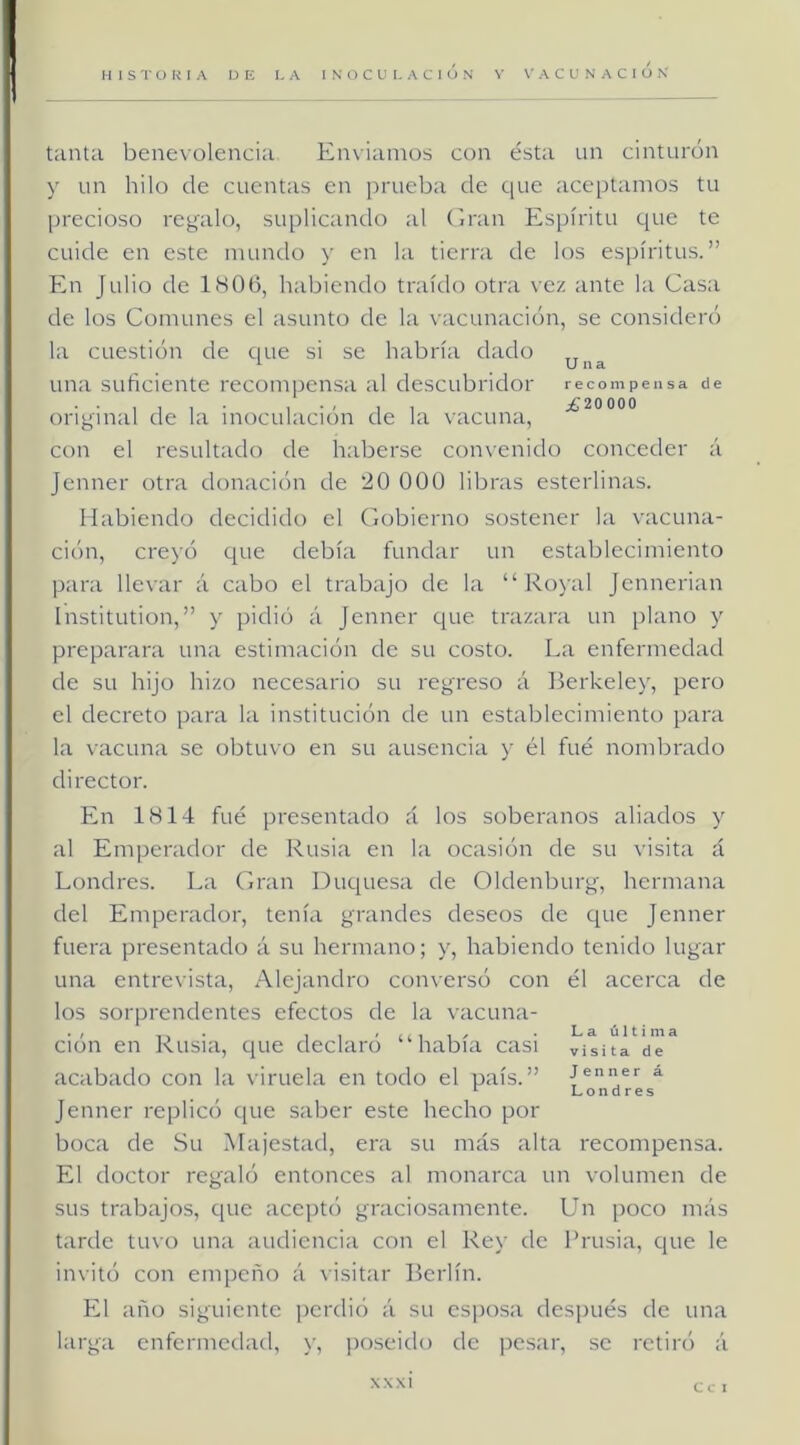 tanta benevolencia Enviamos con ésta un cinturón y un hilo de cuentas en prueba de que aceptamos tu precioso regalo, suplicando al (irán Espíritu que te cuide en este mundo y en la tierra de los espíritus.” En Julio de l(Süü, habiendo traído otra vez ante la Casa de los Comunes el asunto de la vacunación, se consideró la cuestión de que si se habría dado 1 Una una suficiente recompensa al descubridor recompensa de , , , ^£20000 original de la inoculación de la vacuna, con el resultado de haberse convenido conceder á Jenner otra donacichi de 20 000 libras esterlinas. Habiendo decidido el Gobierno sostener la vacuna- ción, creyó que debía fundar un establecimiento para llevar á cabo el trabajo de la “ Royal jennerian Institution,” y pidió á Jenner ejue trazara un plano y preparara una estimación de su costo. La enfermedad de su hijo hizo necesario su regreso á Berkeley, pero el decreto para la institución de un establecimiento para la \acuna se obtuvo en su ausencia y él fue nombrado director. En 1H14 fué presentado á los soberanos aliados y al Emperador de Rusia en la ocasión de su visita á Londres. La Gran Duquesa de Oldenburg, hermana del Emperador, tenía grandes deseos de que Jenner fuera presentado á su hermano; y, habiendo tenido lugar una entrevista, Alejandro conversó con él acerca de los sorprendentes efectos de la vacuna- ción en Rusia, que declaró “había casi visita de acabado con la viruela en todo el país.” á Jenner replicó que saber este hecho por boca de Su Majestatl, era su más alta recompensa. El doctor reg'aló entonces al monarcíi un volumen de sus trabajos, que aceptó graciosamente. Un poco más tarde tuvo una audienciii con el Rey de Frusia, que le invitó con empeño á visit.ar Berlín. El año siguiente perdió á su esposa (lesi)ués de una kirga enfermedad, y, poseido de pcs:ir, se retiró á XXXI C c 1