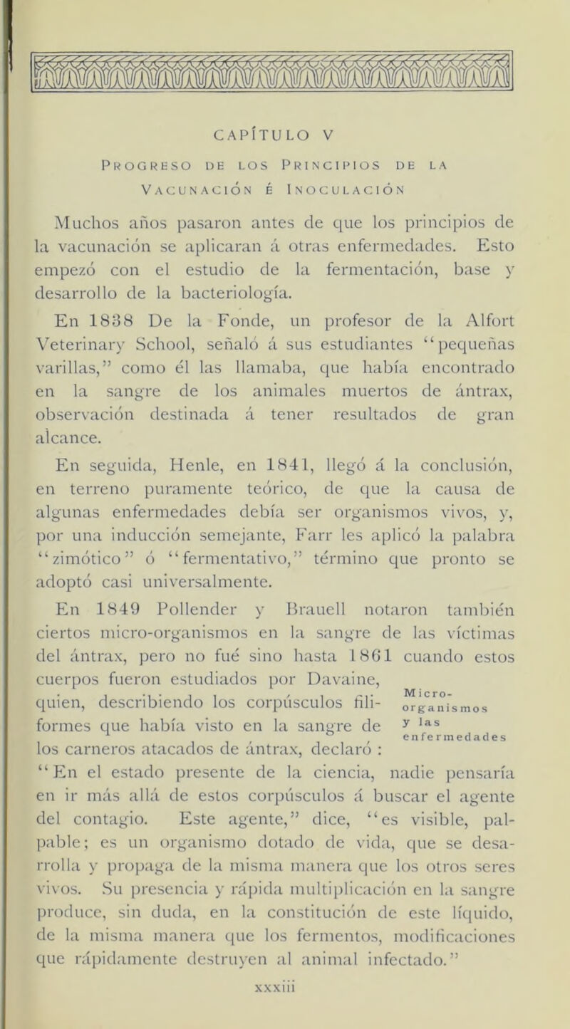 mfkwmmfmmmmñmmm CAPÍTULO V Pkogreso be los Principios de la Vacunación é Inoculación Muchos años pasaron antes de que los principios de la vacunación se aplicaran á otras enfermedades. Esto empezó con el estudio de la fermentación, base y desarrollo de la bacteriología. En 1838 De la Fonde, un profesor de la Alfort Veterinary School, señaló á sus estudiantes “pequeñas varillas,” como él las llamaba, que había encontrado en la sangre de los animales muertos de ántrax, observación destinada á tener residtados de gran alcance. En seguida, Henle, en 1841, llegó á la conclusión, en terreno puramente teórico, de que la causa de algunas enfermedades debía ser organismos vivos, y, por una inducción semejante, Farr les aplicó la palabra “zimótico” ó “fermentativo,” término que pronto se adoptó casi universalmente. En 1849 Pollender y Brauell notaron también ciertos micro-organismos en la sangre de las víctimas del ántrax, pero no fué sino hasta 1861 cuando estos cuerpos fueron estudiados por Davaine, quien, describiendo los corpúsculos fili- orgYiu'smos formes que había visto en la sangre de ^ enfermedades los carneros atacados de ántrax, declaró : “En el estado presente de la ciencia, nadie pensaría en ir más allá de estos corpúsculos á buscar el agente del contagio. Este agente,” dice, “es visible, pal- pable; es un organismo dotado de vida, que se desa- rrolla y propaga de la misma manera que los otros seres vivos. Su presencia y rápida multiplicación en la sangre produce, sin duda, en la constitución de este líquido, de la misma manera que los fermentos, modificaciones que rápidamente destruyen al animal infectado.”