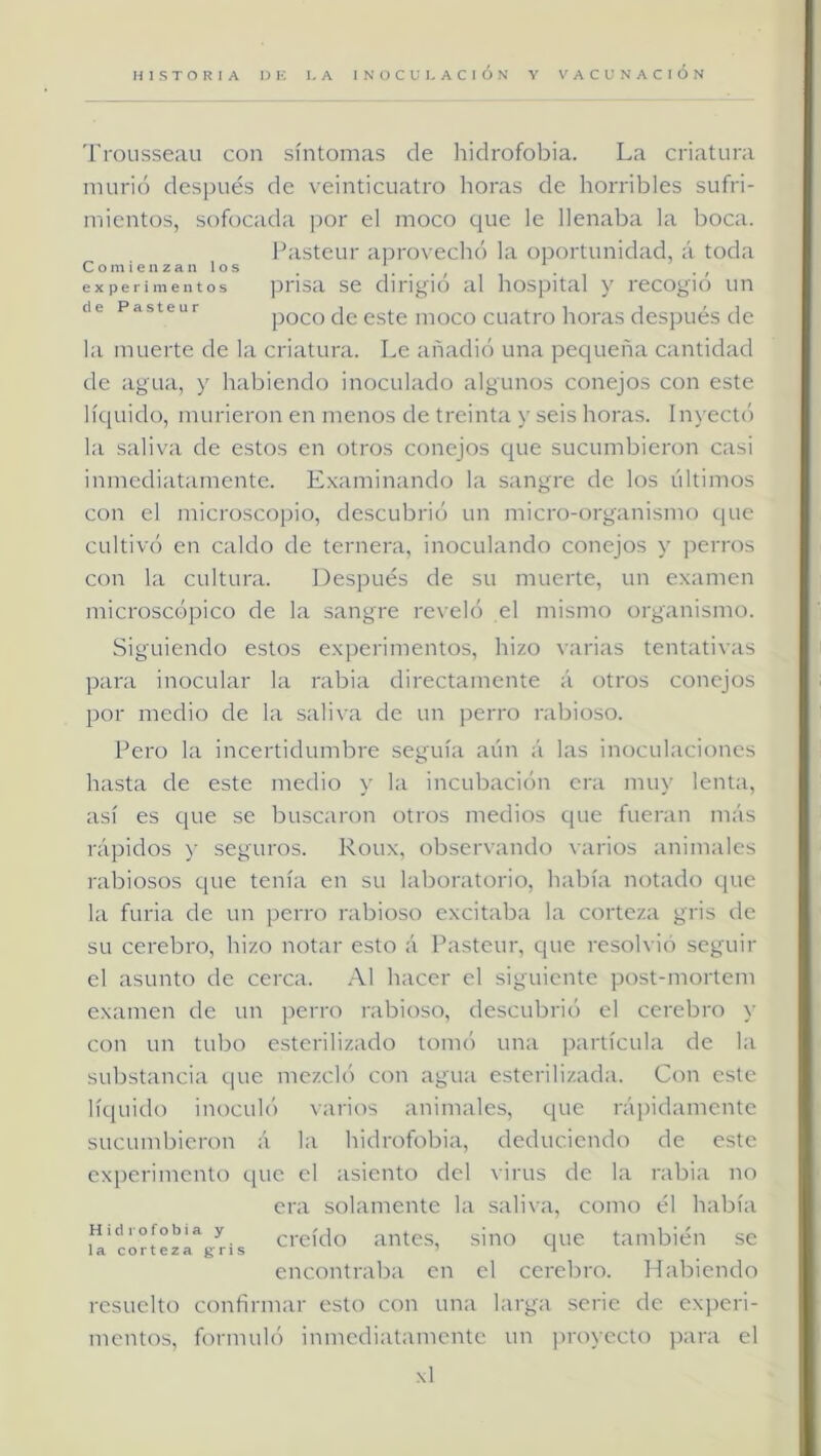 'i'rousseau con síntomas de hidrofobia. La criatura murió después de veinticuatro horas de horribles sufri- mientos, sofocada j)or el moco que le llenaba la boca. Fasteur aprovechó la oportunidad, á toda C O m i e n z a n l O s , . . . . . , experimentos pi'isa se dirigió al hospital y recogió un de Pasteur poco de este iiioco cuati'o horas dcspués (Ic la muerte de la criatura. Le añadió una pequeña cantidad de agua, y habiendo inoculado algunos conejos con este líquido, murieron en menos de treinta y seis horas. In\ ect() la saliva de estos en otros conejos que sucumbieron casi inmediatamente. E.xaminando l:i sangre de los últimos con el microscopio, descubrió un micro-organismo que cultivó en caldo de ternera, inoculando conejos y perros con la cultura. Después de su muerte, un examen microscópico de la sangre reveló el mismo organismo. Siguiendo estos experimentos, hizo varias tentativas para inocular la rabia directamente á otros conejos por medio de la saliva de un perro rabioso. Pero la incertidumbre seguía aún á las inoculaciones hasta de este medio y la incubación era muy lenta, así es que se buscaron otros medios que fueran más rápidos y seguros. Roux, observando varios animales rabiosos que tenía en su laboratorio, había notado que la furia de un perro i’abioso excitaba la corteza gris de su cerebro, hizo notar esto á Pasteur, que resob ió seguir el asunto de cerca. Al hacer el siguiente post-mortem examen de un perro rabioso, descubri(') el cerebro \- con un tubo esterilizado tomó una jxirtícula de la substancia que mezcló con agua esterilizada. Con este líquido inoculó varios animales, que rái)idamcnte sucumbieron á la hidrofobia, deduciendo de este experimento que el asiento del virus de la rabia no era solamente la saliva, como él había Hidrofobia y ci'cído antcs, siiio quc también se lacortezagris ’ i encontraba en el cerebro. Habiendo resuelto confirmar esto con una larga serie de experi- mentos, formul(') inmediatamente un ])royecto j)ara el \1