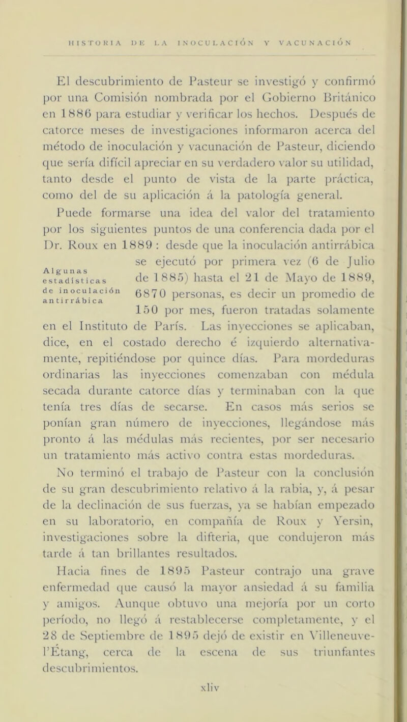 El descubrimiento de Pasteur se investigc) y confiniK) por una Comisión nombrada por el (gobierno Británico en 1SH6 ])ara estudiar y verificar los hechos. Después de catorce meses de in\estigaciones informaron acerca del método de inoculación y vacunación de Pasteur, diciendo que sería difícil apreciar en su verdadero valor su utilidad, tanto desde el punto de vista de la parte práctica, como del de su aplicación á la patología general. Puede formarse una idea del valor del tratamiento por los siguientes puntos de una conferencia dada por el I)r. Roux en 188U : desde que la inoculación antirrábica se ejecutó por primera vez ((5 de Julio est^d'^íucas óc 1885) hasta el '21 de Mayo de 1889, de inoculación (5870 persoiias, es decir un promedio de 150 por mes, fueron tratadas solamente en el Instituto de París. Las inyecciones se aplicaban, dice, en el costado derecho é izquierdo alternativa- mente, repitiéndose por quince días. Para mordeduras ordinarias las inyecciones comenzaban con médula secada durante catorce días y terminaban con la que tenía tres días de secarse. En casos más serios se ponían gran número de inyecciones, llegándose más pronto á las médulas más recientes, por ser necesario un tratamiento más activo contra estas mordeduras. No terminó el trabajo de Pasteur con la conclusión de su gran descubrimiento relativo á la rabia, y, á pesar de la declinación de sus fuerzas, ya se habían empezado en su laboratorio, en compañía de Roux y Versin, investigaciones sobre la difteria, que condujeron más tarde á tan brillantes resultados. Hacia fines de 1895 Pasteur contrajo una grave enfermedad que cause) la mayor ansiedad á su familia y amigos. Aunque obtuvo una mejoría por un corto ])críodo, no llegó á restablecerse completamente, y el 28 de Septiembre de 1895 dejó de existir en \filleneuve- l’Etang, cerca de la escena de sus triunfantes descubrimientos.