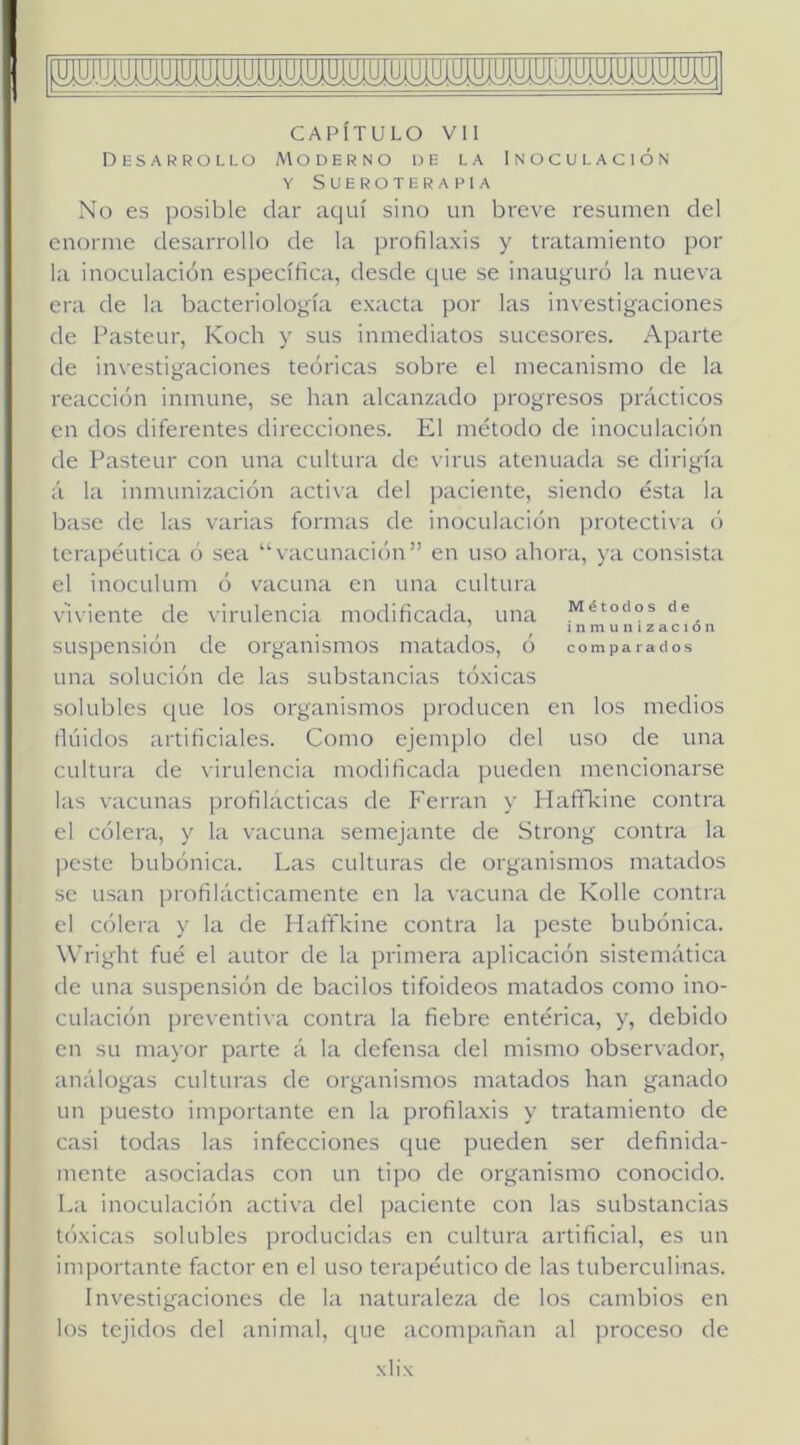 Desarrollo Moderno de la Inoculación Y SUEROTERAPIA No es posible dar aquí sino un breve resumen del enorme desarrollo de la profilaxis y tratamiento pol- la inoculación específica, desde que se inauguró la nueva era de la bacteriología exacta por las investigaciones de Pasteur, Koch y sus inmediatos sucesores. Aparte de investigaciones teóricas sobre el mecanismo de la reacción inmune, se han alcanzado progresos prácticos en dos diferentes direcciones. El método de inoculación de Pasteur con una cultura de virus atenuada se dirigía á la inmunización activa del paciente, siendo ésta la base de las varias formas de inoculación protecti\a ó terapéutica ó sea “vacunación” en uso ahora, ya consista el inoculum ó vacuna en una cultura viviente de virulencia modificada, una Métodos de suspensión de organismos matados, ó comparados una solución de las substancias tóxicas solubles que los organismos producen en los medios fiúidos artificiales. Como ejemplo del uso de una cultura de virulencia modificada pueden mencionarse las vacunas profilácticas de Ferran y Hatfkine contra el cólera, y la vacuna semejante de Strong contra la peste bubónica. Las culturas de organismos matados se usan profilácticamente en la vacuna de Kolle contra el cólera y la de Plafifkine contra la peste bubónica. Wright fué el autor de la primera aplicación sistemática de una suspensión de bacilos tifoideos matados como ino- culación pre\'entiva contra la fiebre entérica, y, debido en su mayor parte á la defensa del mismo observador, análogas culturas de organismos matados han ganado un puesto importante en la profilaxis y tratamiento de casi todas las infecciones que pueden ser definida- mente asociadas con un tipo de organismo conocido. La inoculación activa del paciente con las substancias tóxicas solubles producidas en cultura artificial, es un importante factor en el uso terapéutico de las tuberculinas. Investigaciones de la naturaleza de los cambios en los tejidos del animal, que acompañan al proceso de