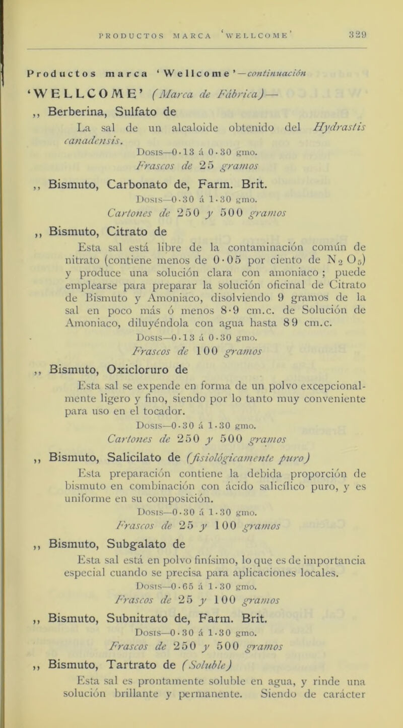 Productos marca ‘Wellcome’ — continuación ‘WELLCOME’ (Marca de Fábrica) — ,, Berberina, Sulfato de La sal de im alcaloide obtenido del Hydrastis camidc/tsts. Dosis—0-13 á 0-30 líuio. Frascos de 25 gramos ,, Bismuto, Carbonato de, Farm. Brit. Dosis—0-30 á 1-30 i;nio. Garlones de 250 y 50 0 gramos ,, Bismuto, Citrato de Esta sal está libre de la contaminación común de nitrato (contiene menos de 0-05 por ciento de N2 O5) y produce una solución clara con amoniaco; puede emplearse para preparar la solución oficinal de Citrato de Bismuto y Amoniaco, disolviendo 0 gramos de la sal en poco más ó menos 8-9 cm.c. de Solución de Amoniaco, diluyéndola con agua hasta 8 9 cm.c. Dosis—0-13 á 0-30 smo. Frascos de 100 gramos ,, Bismuto, Oxicloruro de Esta .sal se e.Kpende en forma de un polvo e.xcepcional- mente ligero y fino, siendo por lo tanto muy conveniente para uso en el tocador. Dosi.s—0-30 á 1-30 umo. Cartones de 250 y 500 gramos ,, Bismuto, Salicilato de (fisiológicamente puro) Esta preparación contiene la debida proporción de bismuto en combinación con ácido salicílico puro, y es uniforme en su composición. Dosis—0-30 á 1-30 kiiio. P'rascos de 2 5 j' 100 gramos ,, Bismuto, Subgalato de Esta sal está en polvo finísimo, loque es de importancia especial cuando se precisa para aplicaciones locales. Dosis—O-R.S á 1-30 fimo. Frascos de 25 y 100 gramos ,, Bismuto, Subnitrato de, Farm. Brit. Dosis—0-30 á 1-30 gmo. P'rascos de 250 y 500 gi-amos ,, Bismuto, Tartrato de (Soluble) Esta sal es prontamente soluble en agua, y rinde una solución brillante y permanente. Siendo de carácter