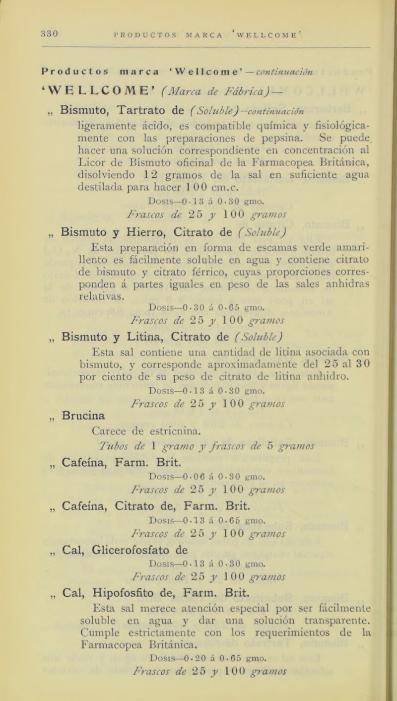 Productos marca ‘Wellcome’ — coniintiadón ‘WE LLCOME’ (Marca de Fábrica) — „ Bismuto, Tartrato de (Soluble)-cont¡nuac¡ón ligeramente ácido, es compatible química y fisiológica- mente con las preparaciones de pepsina. Se puede, hacer una solución correspondiente en concentración al Licor de Bismuto oficinal de la Farmacopea Británica, disolviendo 12 gramos de la sal en suficiente agua destilarla para hacer 1 00 cm.c. Dosis—0-13 á 0.30 gnio. Frascos de 25 j- 100 gramos „ Bismuto y Hierro, Citrato de (Soluble) Esta preparación en forma de escamas verde amari- llento es fácilmente soluble en agua y contiene citrato de bismuto y citrato férrico, cuyas proporciones corres- ponden á partes iguales en peso de las sales anhidras relativas. Dosis—0-30 á 0-65 gmo. Frascos de 25 v 100 gramos „ Bismuto y Litina, Citrato de (Soluble) Esta sal contiene una cantidad de litina asociada con bismuto, y corresponde aproximadamente del 25 al 30 por ciento de su peso de citrato de litina anhidro. Dosis—0-13 á 0-30 gmo. Frascos de 25 g 100 gramos „ Brucina Carece de estricnina. Tubos de 1 gramo y frascos de 5 gramos „ Cafeína, Farm. Brit. Dosis—0-06 á 0.30 gmo. Frascos de 25 y 100 gramos „ Cafeína, Citrato de, Farm. Brit. Dosis—0.13 á 0 • G 5 gmo. Frascos de 25 y 100 gramos „ Cal, Glicerofosfato de Dosis—0-13 á 0-30 gmo. Frascos de 25 y 100 gramos „ Cal, Hipofosfito de, Farm. Brit. Esta sal merece atención especial por ser fácilmente soluble en agua y dar una solución transparente. Cumple estrictamente con los requerimientos de la Farmacopea Británica. Dosis—0-20 á 0.65 gmo. Frascos de 2 5 y 10 0 gramos