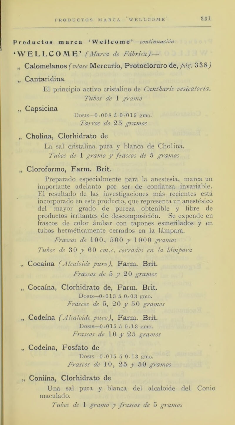 S'ól Productos marca ‘Wellcome’ — contimiación ‘WELLCOME’ (Marca de Fábrica) — „ Calomelanos (véase Mercurio, Protocloruro 338^ „ Cantaridina El principio activo cristalino de Canlharis vesicatoria. Tubos de 1 gramo „ Capsicina Dosis—0-008 á 0-015 gmo- Tarros de 25 gramos „ Cholina, Clorhidrato de La sal cristalina pura y blanca de Cholina. Tubos de 1 gramo y frascos de 5 gramos „ Cloroformo, Farm. Brit. Preparado especialmente para la anestesia, marca un importante adelanto por .ser de confianza invariable. El resultado de las investigaciones más recientes está incorporado en este producto, que representa un anestésico del mayor grado de pureza obtenible y libre de productos irritantes de descomposición. Se e.xpende en frascos de color ámbar con tapones esmerilados y en tubos herméticamente cerrados en la lámpara. Frascos de 100, 500)' 1000 gramos Tubos de 30 y GO cm.c. cerrados en la lámpara „ Cocaína (Alcaloide puro), Farm. Brit. Frascos de ó y 20 gramos „ Cocaína, Clorhidrato de, Farm. Brit. Dosis—0-01.8 á 0-0.8 cmo. Frascos de 5, 20 y 50 gramos „ Codeína (Alcaloide puro), Farm. Brit. Dosis—0-015 á 0-13 smo. Frascos de 1 0 j' 25 gramos „ Codeína, Fosfato de Dosis—0 - 015 á 0-13 gmo. Frascos de 10, 25 y 50 gramos „ Coniína, Clorhidrato de Una sal pura y blanca del alcaloide del Conio maculado.