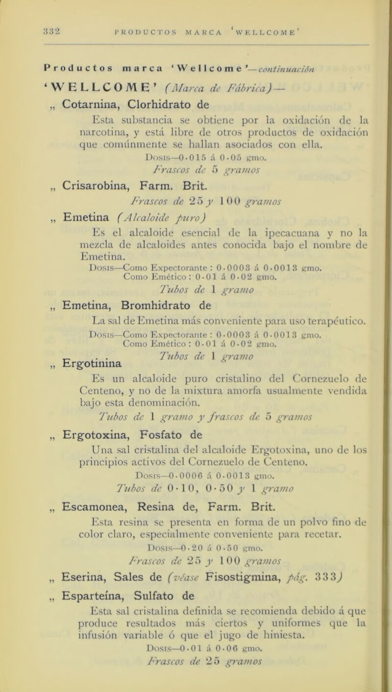 Productos marca ‘Wellcome continuación ‘WELLCOME’ (Marca de Fábrica)— „ Cotarnina, Clorhidrato de Esta substancia se obtiene por la oxidación de la narcotina, y esta libre de otros productos de oxidación que coinúninente se hallan asociados con ella. Dosis—0-01.‘) i\ 0-05 t;mo. Frascos de 5 ¡'ramos „ Crisarobina, Farm. Brit. Frascos de 2H j' 100 giramos „ Emetina (Alcaloide puro) Es el alcaloide esencial de la ipecacuana y no la mezcla de alcaloides antes conocida bajo el nombre de Emetina. Dosis—Como E.vpectorante : 0-0003 á 0-0013 amo. Como PÁnético : 0 • 01 á 0-02 amo. Tubos de 1 gramo „ Emetina, Bromhidrato de La sal de Emetina más conveniente para uso terapéutico. Dosis—Como Expectorante : 0-0003 á 0-0013 aio. Como Emético: 0-01 á 0-02 amo. _ . . Tubos de 1 gramo „ Ergotinma Es un alcaloide puro cristalino del Cornezuelo de Centeno, y no de la mixtura amorfa usualmente vendida bajo esta denominación. Tubos de 1 gramo y frascos de 5 gramos „ Erg’otoxina, Fosfato de Una sal cristalina del alcaloide Ergotoxina, uno de los principios activos del Cornezuelo de Centeno. Dosis—0-0006 á 0-0013 amo. Tubos de 0-10, 0 • o 0 j' 1 gramo „ Escamonea, Resina de, Farm. Brit. Esta resina se presenta en forma de un polvo fino de color claro, especialmente conveniente para recetar. Dosis—0-20 á 0-.60 amo. Frascos de 25 y 100 gramos „ Eserina, Sales de (véase Fisostigmina, pág. 333J „ Esparteína, Sulfato de Esta sal cristalina definida se recomienda debido á que produce resultados más ciertos y uniformes que la infusión variable ó que el jugo de hiniesta. Dosis—0-01 á 0-06 amo.