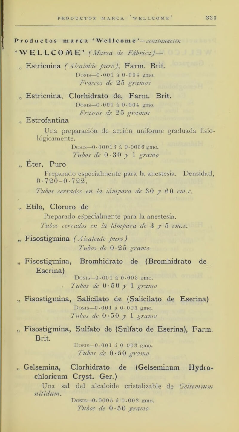 Productos marca ‘Wellcome’ — continuación ‘WELLCOME’ (Marca de Fábrica) — „ Estricnina (Alcaloide puro), Farm. Brit. Dosis—0-001 :i 0-004 t;mo. Frascos de 25 }t;rainos „ Estricnina, Clorhidrato de, Farm- Brit. Dfisis—0-001 á 0-004 gmo. Frascos de 25 gramos „ Estrofantina Una preparación de acción uniforme graduada fisio- lógicamente. Dosis—0-00013 á 0-0000 timo. l'uhos de 0-30 jj' 1 gramo „ Eter, Puro Preparado especialmente para la anestesia. Densidad, 0-720-0-722. Tubos cerrados en la lámpara de 30 y OO cm.c. „ Etilo, Cloruro de Preparado especialmente para la anestesia. 'J'ubos cerrados en la lámpara de 3 y 5 cm.c. „ Fisostigmina (Alcaloide puro) 'Tubos de 0-25 gramo „ Fisostigmina, Bromhidrato de (Bromhidrato de Eserina) Dosis—0-001 á 0-003 umo- - 'Tubos de 0-50 j/ 1 gramo „ Fisostigmina, Salicilato de (Salicilato de Eserina) Dosis—0-001 á 0-003 t;mo. 'J'ubos de 0-50 y 1 gramo „ Fisostigmina, Sulfato de (Sulfato de Eserina), Farm. Brit. Dosis—0-001 á 0-003 gmo- J'ubos de 0-50 gramo „ Gelsemina, Clorhidrato de (Gelseminum Hydro- chloricum Cryst. Ger.) Una sal del alcaloide cristalizable de Gelsemium nitidum. Dosis—0-000.ó á 0-00‘2 «mo. J'ubos de 0-50 gramo