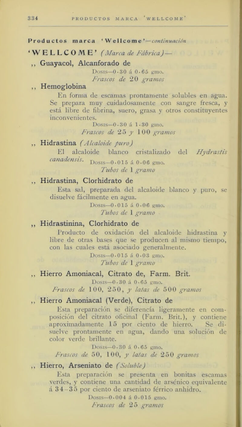 Productos marca ‘Wellcome’ — coniinuadón ‘WELLCOME’ (Marca de Fábrica) — ,, Guayacol, Alcanforado de Dosis—0-30 á 0-65 unió. Frascos de 20 grauios ,, Hemoglobina Kn forma de escamas prontamente solubles en agua. Se prepara muy cuidadosamente con sangre fresca, y está libre de fibrina, suero, grasa y otros constituyentes inconvenientes. Dosis—0-30 á 1-30 umo. Frascos de 25 j' 100 gramos ,, Hidrastina (Alcaloide puro) El alcaloide blanco cristalizado del PIydrastis canadensis. r, Dosis—0■ 01.1 a 0-06 unió. Tubos de 1 gramo ,, Hidrastina, Clorhidrato de Esta sal, preparada del alcaloide blanco y puro, se disuelve fácilmente en agua. Dosis—o.015 á O-OC unió. Tubos de 1 gramo ,, Hidrastinina, Clorhidrato de Producto de oxidación del alcaloide hidrastina y libre de otras bases que se producen al mismo tiempo, con las cuales está asociado generalmente. Dosis—0-015 á 0-03 unió. 7'ubos de 1 gramo ,, Hierro Amoniacal, Citrato de, Farm. Brit. Dosis—0-30 á 0-03 unió. f rascos de 100, 250, y lalas de 500 gramos ,, Hierro Amoniacal (Verde), Citrato de Esta preparación se diferencia ligeramente en com- posición del citrato oficinal (P'arm. Hrit.), y contiene aproximadamente 15 por ciento de hierro. .Se di- suelve prontamente en agua, dando una solución de color verde brillante. Dosis—0-30 á 0.(55 unió. Frascos de 50, 100, y latas de 250 gramos ,, Hierro, Arseniato de (Soluble) Esta preparación se presenta en bonitas escamas verdes, y contiene una cantidad de arsénico equivalente á 34-35 por ciento de arseniato férrico anhidro. Dosis—0-004 á 0-015 unió. P'rascos de 25 gramos