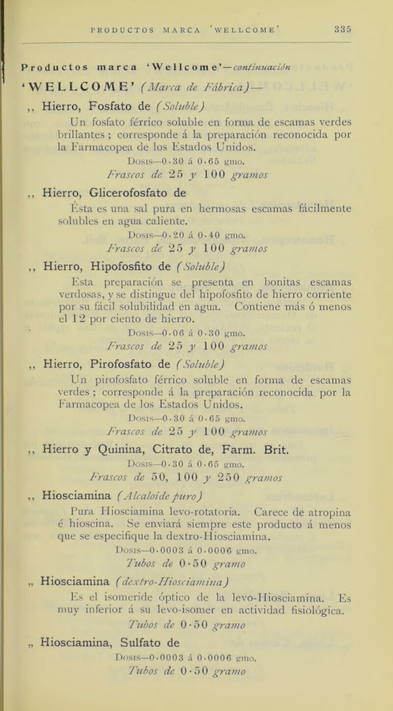 Productos marca ‘VVellcom e ’ — continuación ‘WELLCOME’ (Marca de Fábrica) — ,, Hierro, Fosfato de (Soluble) Un fosfato férrico soluble en forma de escamas verdes brillantes ; corresponde á la preparación reconocida por la Farmacopea de los Estados Unidos. Dosis—0-30 á 0-65 gnio. Frascos de 25 y 100 gramos ,, Hierro, Glicerofosfato de Esta es una sal pura en hermosas escamas fácilmente solulrles en aj^ua caliente. Dosis—0-20 á 0-40 gmo. J'ráseos dó 25 y 100 gramos ,, Hierro, Hipofosfito de (Soluble) Esta preparación se presenta en bonitas escamas verdosas, y se distingue del hipofosfito de hierro corriente por su fácil solubilidad en agua. Contiene más ó menos el 1 2 por ciento de hierro. Dosis—0-06 á 0-30 smo. Frascos de 25 y 100 gramos ,, Hierro, Pirofosfato de (Soluble) Un pirofosfato férrico soluble en forma de escamas verdes ; corresponde á la preparación reconocida por la Farmacopea de los Estados Unidos. Dosis—0-30 á O-Oó gmo. Frascos de 25 y 100 gramos ,, Hierro y Quinina, Citrato de, Farm. Brit. Dosis—0-30 :'i 0-G5 kiho. Frascos de 51), 1 0 0 2 o 0 gramos ,, Hiosciamina (Alcaloide puro) Fura Hiosciamina levo-rotatoria. Carece de atropina é hioscina. .Se enviará siempre este producto á menos que se especifique la dextro-1 íiosciamina. Dosis—0-0003 á 0-0006 nmo. 'Jubos de 0-50 gramo „ Hiosciamina (dextro-Ifiosciamiua) Es el isomeride óptico de la levo-1 Iiosciamina. Es muy inferior á su levo-isomer en actividad fisiológica. Tubos de O'üO gramo „ Hiosciamina, Sulfato de Dosis—0.0003 á 0-0006 emo. J'ubos de ü'ñO gramo