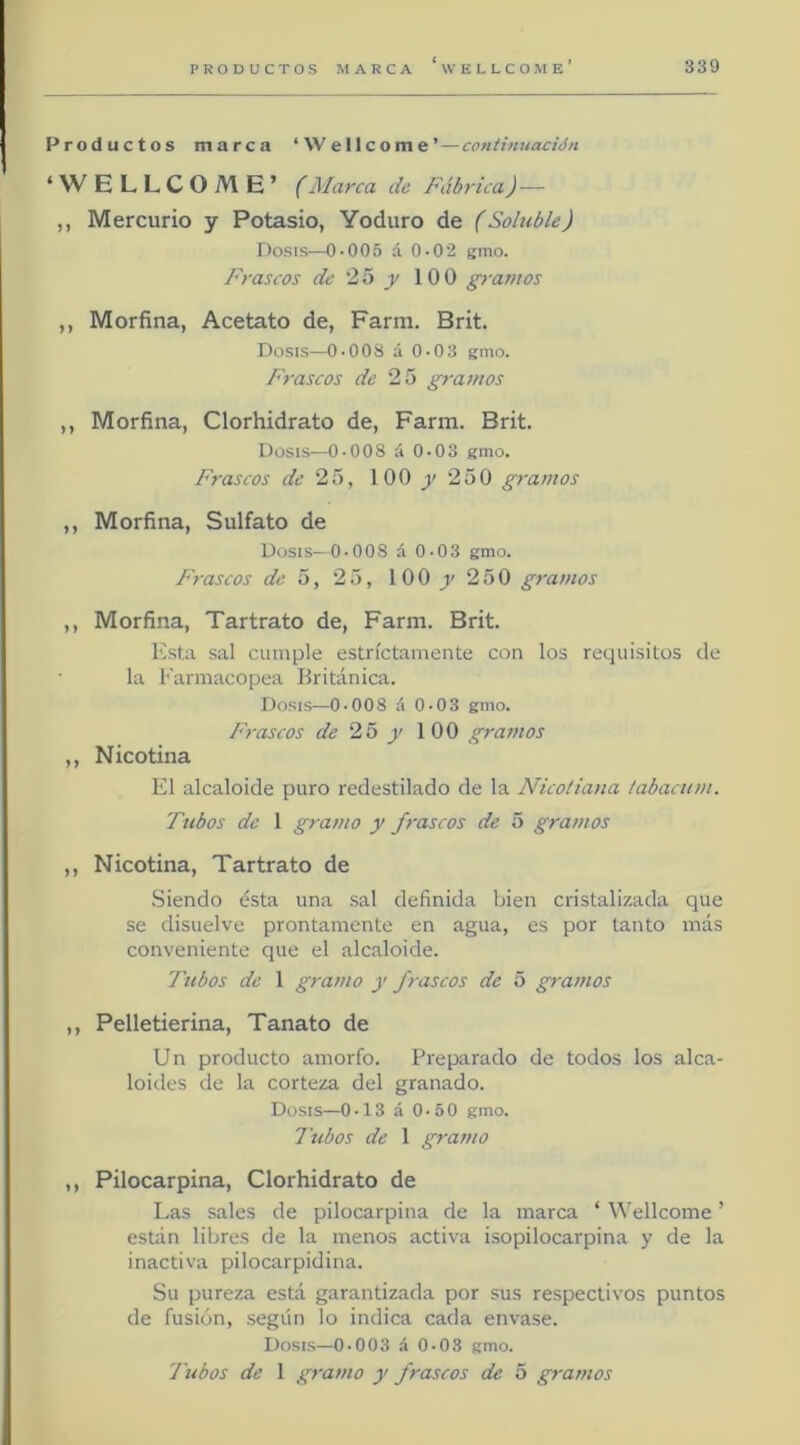Productos marca ‘Wellcome’—continuación ‘ W ELLCOME’ (Marca de Fábrica) — ,, Mercurio y Potasio, Yoduro de (Soluble) Dosis—0-005 á 0-02 gmo. Frascos de 25 y 100 gramos ,, Morfina, Acetato de, Farm. Brit. Dosis—0-008 á 0-03 gmo. Frascos de 25 gramos ,, Morfina, Clorhidrato de, Farm. Brit. Dosis—0-008 á 0-03 gmo. Frascos de 25, 100 250 gramos ,, Morfina, Sulfato de Dosis—0-008 á 0-03 gmo. Frascos de 5, 25, 100 250 gramos ,, Morfina, Tartrato de, Farm. Brit. Esta sal cumple estrictamente con los requisitos de la Earmacopea Británica. Dosis—0-008 i\ 0-03 gmo. Frascos de 25 y 100 gramos ,, Nicotina El alcaloide puro redestilado de la Nicotiana labacum. Tubos de 1 gramo y frascos de 5 gramos ,, Nicotina, Tartrato de Siendo ésta una sal definida bien cristalizada que se disuelve prontamente en agua, es por tanto más conveniente que el alcaloide. Tubos de 1 gramo y frascos de 5 gj-amos ,, Pelletierina, Tanato de Un producto amorfo. Preparado de todos los alca- loides de la corteza del granado. Dosis—0-13 á 0-5 0 gmo. Tubos de 1 gramo ,, Pilocarpina, Clorhidrato de Las sales de pilocarpina de la marca ‘ Wellcome ’ están libres de la menos activa isopilocarpina y de la inactiva pilocarpidina. Su pureza está garantizada por sus respectivos puntos de fusión, según lo indica cada envase. Dosis—0-003 .5 0-03 gmo- l'ubos de 1 gramo y frascos de 5 gramos