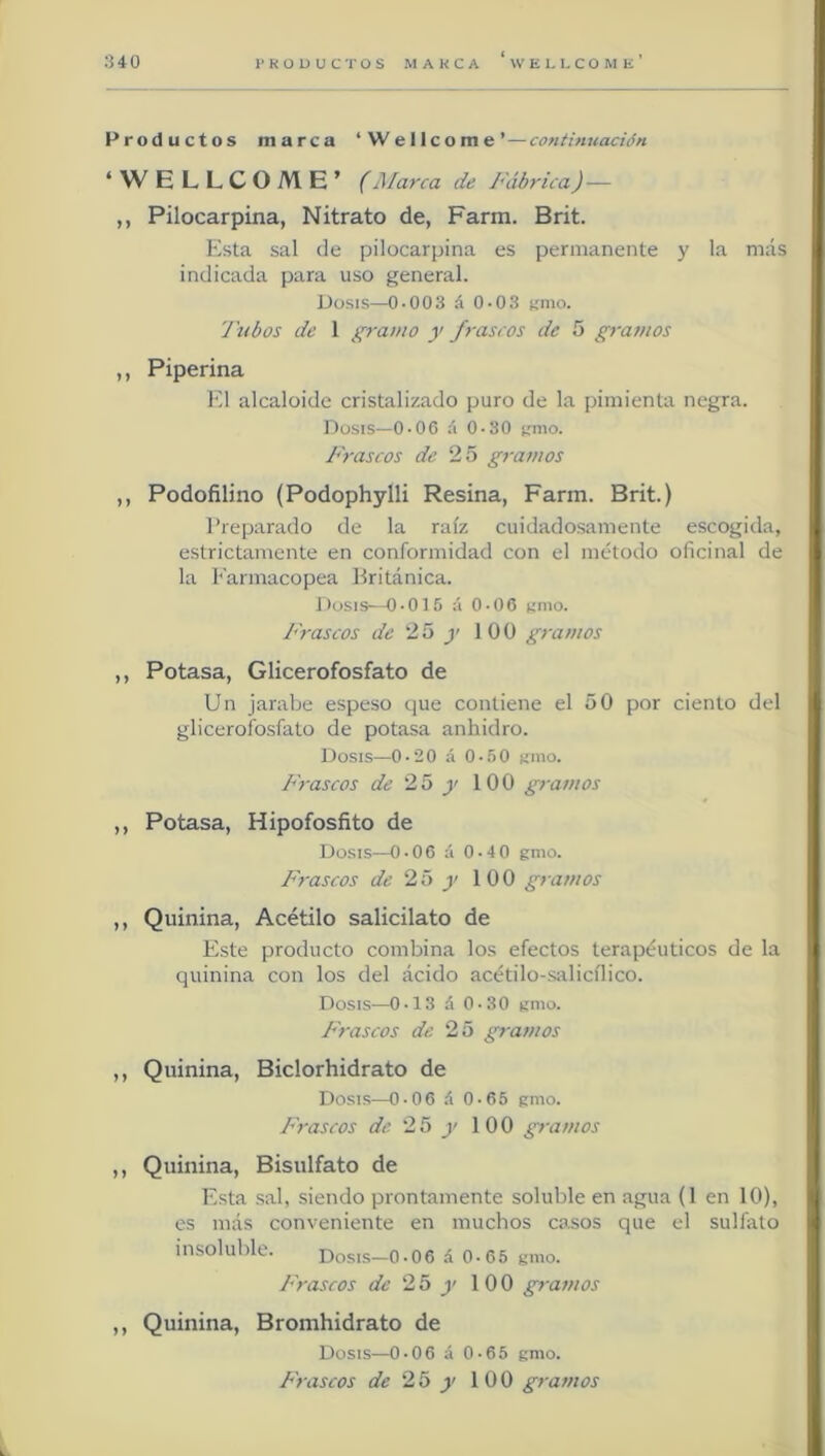 Productos marca ‘Wellcome’—continuación ‘ W ELLCOME’ (Marca de Fábrica)— ,, Pilocarpina, Nitrato de, Farm. Brit. Esta sal de pilocarpina es permanente y la más indicada para uso general. Dosis—0-003 á 0-03 k'nio. 'Jubos de 1 gramo y frascos de 5 gramos ,, Piperina l*'l alcaloide cristalizado puro de la pimienta negra. Dosis—0.0C íi 0-30 irnio. Júraseos de 25 gramos ,, Podofilino (Podophylli Resina, Farm. Brit.) l’reparado de la raíz cuidadosamente escogida, estrictamente en conformidad con el método oficinal de la Farmacopea Británica. Dosis—0-015 á 0-06 límo. I'rascos de 25 y 100 gramos ,, Potasa, Glicerofosfato de Un jarabe espeso que contiene el 50 por ciento del glicerofosfato de potasa anhidro. Dosis—0 -20 á 0-50 nmo. JFascos de 25 y 100 gramos ,, Potasa, Hipofosfito de Dosis—0-06 á 0-40 gmo. Frascos de 25 y 100 gramos ,, Quinina, Acétilo salicilato de Este producto combina los efectos terapéuticos de la quinina con los del ácido acétilo-salicílico. Dosis—0-13 á 0-30 gnio. I'rascos de 25 gramos ,, Quinina, Biclorhidrato de Dosis—0-06 .í 0.65 gmo. Frascos de 25 y 100 gramos ,, Quinina, Bisulfato de Esta sal, siendo prontamente soluble en agua (1 en 10), es más conveniente en muchos casos que el sulfato insoluble. Dosis—0-06 á 0-65 gmo. Frascos de 25 y 100 gramos ,, Quinina, Bromhidrato de Dosis—0-06 á 0-65 gmo. Frascos de 25 y 100 gramos