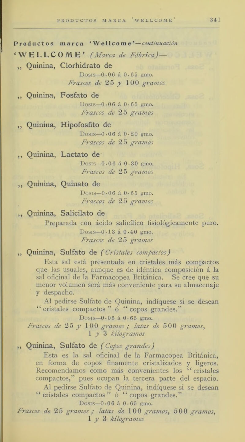 Productos marca ‘Wellcome’—conihtuación * W ELLCOME’ (Marca de Fábrica) — ,, Quinina, Clorhidrato de Dosis—O-OC á 0-65 gmo. Frascos de 25 }> 100 gramos ,, Quinina, Fosfato de Dosis—0-06 á 0-G5 gino. Frascos de 25 gramos ,, Quinina, Hipofosfito de Dosis—0-00 á 0-20 gmo. Frascos de 25 gramos ,, Quinina, Lactato de Dosis—O-OC á 0-30 gmo. Frascos de 25 gramos ,, Quinina, Quinato de Dosis—O-OG á O-G.') gmo. Frascos de 25 gramos ,, Quinina, Salicilato de Preparada con ácido salicílico fisiológicamente puro. Dosis—0-13 á 0-40 gmo. Frascos de 25 gramos ,, Quinina, Sulfato de (Cristales compactos) Esta sal está presentada en cristales más compactos que las usuales, aunque es de idéntica composición á la sal oficinal de la Farmacopea Británica. Se cree que su menor volumen será más conveniente para su almacenaje y despacho. Al pedirse Sulfato de Quinina, indíquese si se desean “ cristales compactos ” ó “ copos grandes.” Dt>sis—0*06 á 0»65 gmo- Frascos de 25 g 100 gramos ; latas de 500 gramos, 1 3 kilogramos ,, Quinina, Sulfato de (Copos gra7ides) Esta es la .sal oficinal de la Farmacopea Británica, en forma de copos finamente cristalizados y ligeros. Recomendamos como más convenientes los “cristales compactos,” pues ocupan la tercera parte del espacio. Al pedirse Sulfato de Quinina, indíquese si se desean “cristales compactos” ó “copos grandes.” Dosis—O-OC á 0-C5 gmo. Frascos de 25 gramos ; latas de 100 gramos, 500 gramos, 1 3 kilogramos