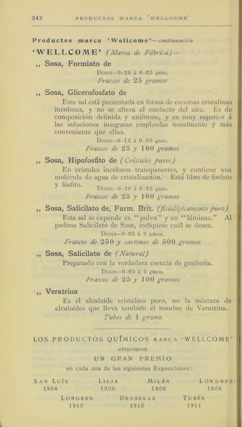 Productos marca ‘Wellcome’—conthiuación ‘ VV ELLCOME’ (Marca de Fábrica J— ,, Sosa, Formiato de Dosis—0-30 á 0-65 gmo. Frascos de 25 gramos ,, Sosa, Glicerofosfato de Esta sal está presentada en forma de escamas cristalinas incoloras, y no se altera al contacto del aire. Es de composición definida y uniforme, y es muy superior á las soluciones inseguras empleadas usualmente y más conveniente que ellas. Dosis—0-13 á 0-30 gmo. Frascos de 2ió y 100 gramos ,, Sosa, Hipofosfito de (Cristales puros) En cristales incoloros transparentes, y contiene una molécula de agua de cristalización. Está libre de fosfato y fosfito. ^ ■' Dosis—0-20 a 0-65 gmo. Frascos de 25 y 100 ¿•'ramos ,, Sosa, Salicilato de, Farm. Brit. (fisiolágicameu/e puro) Esta sal se expende en “ polvo ” y en “ láminas.” .\1 pedirse Salicilato de Sosa, indíquese cuál se desea. Dosis—0-65 á 2 gmos. P'rascos de 250 y cartones de 500 gramos ,, Sosa, Salicilato de (Natural) Preparado con la verdadera esencia de gaulteria. Dosis—0-65 á 2 gmos. Frascos de 25 y 100 gramos ,, Vera trina Es el alcaloide cristalino puro, no la mixtura de alcaloides que lleva también el nombre de \'eratrina. Tubos de 1 gramo LOS PRODUCTOS QUfMICOS a\arca ‘WLLLCOME’ obtuvieron UN GRAN PREMIO en cada una de las siguientes Exposiciones; San Luís 1904 Lieja MilAn 1905 1906 LON DRES 1908 Londres 1910 Bruselas 1910 Tu R fN 1911