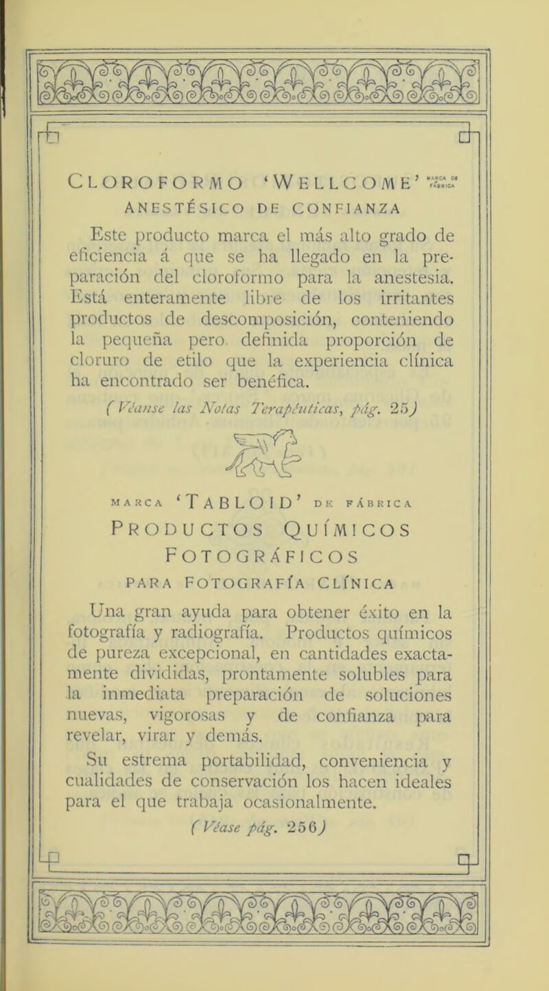 ANESTÉSICO DE CONFIANZA Este producto marca el más alto grado de eficiencia á que se ha llegado en la pre- paración del cloroformo para la anestesia. Está enteramente libre de los irritantes productos de descomposición, conteniendo la pequeña pero, definida proporción de cloruro de etilo que la experiencia clínica ha encontrado ser benéfica. (Vívanse las Ñolas Terapéuticas, pág. 25J MARCA ‘TABLOID’ DK fábrica Productos Químicos Fotográficos PARA Fotografía Clínica Una gran ayuda para obtener éxito en la fotografía y radiografía. Productos químicos de pureza excepcional, en cantidades exacta- mente divididas, prontamente solubles para la inmediata preparación de soluciones nuevas, vigorosas y de confianza para revelar, virar y demás. Su estrema portabilidad, conveniencia y cualidades de conservación los hacen ideales para el que trabaja ocasionalmente. f Véase pág. 256^