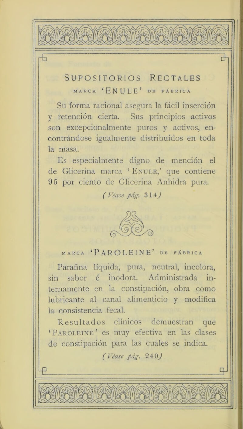 t \7^”^ rG Supositorios Rectales MARCA ‘Enule’ de fábrica Su forma racional asegura la fácil inserción y retención cierta. Sus principios activos son excepcionalmente puros y activos, en- contrándo.se igualmente distribuidos en toda la masa. Es especialmente digno de mención el de Glicerina marca ‘ Enule,’ que contiene 95 por ciento de Glicerina Anhidra pura. f Vc’ase 314^ MARCA ‘FarolElne’ de fábrica Parafina líquida, pura, neutral, incolora, sin sabor é inodora. Administrada in- ternamente en la constipación, obra como lubrica,nte al canal alimenticio y modifica la consistencia fecal. Resultados clínicos demuestran que ‘Paroleine’ es muy efectiva en las clases de constipación para las cuales se indica. ( l '¿ase pág. 2i0j -p q-