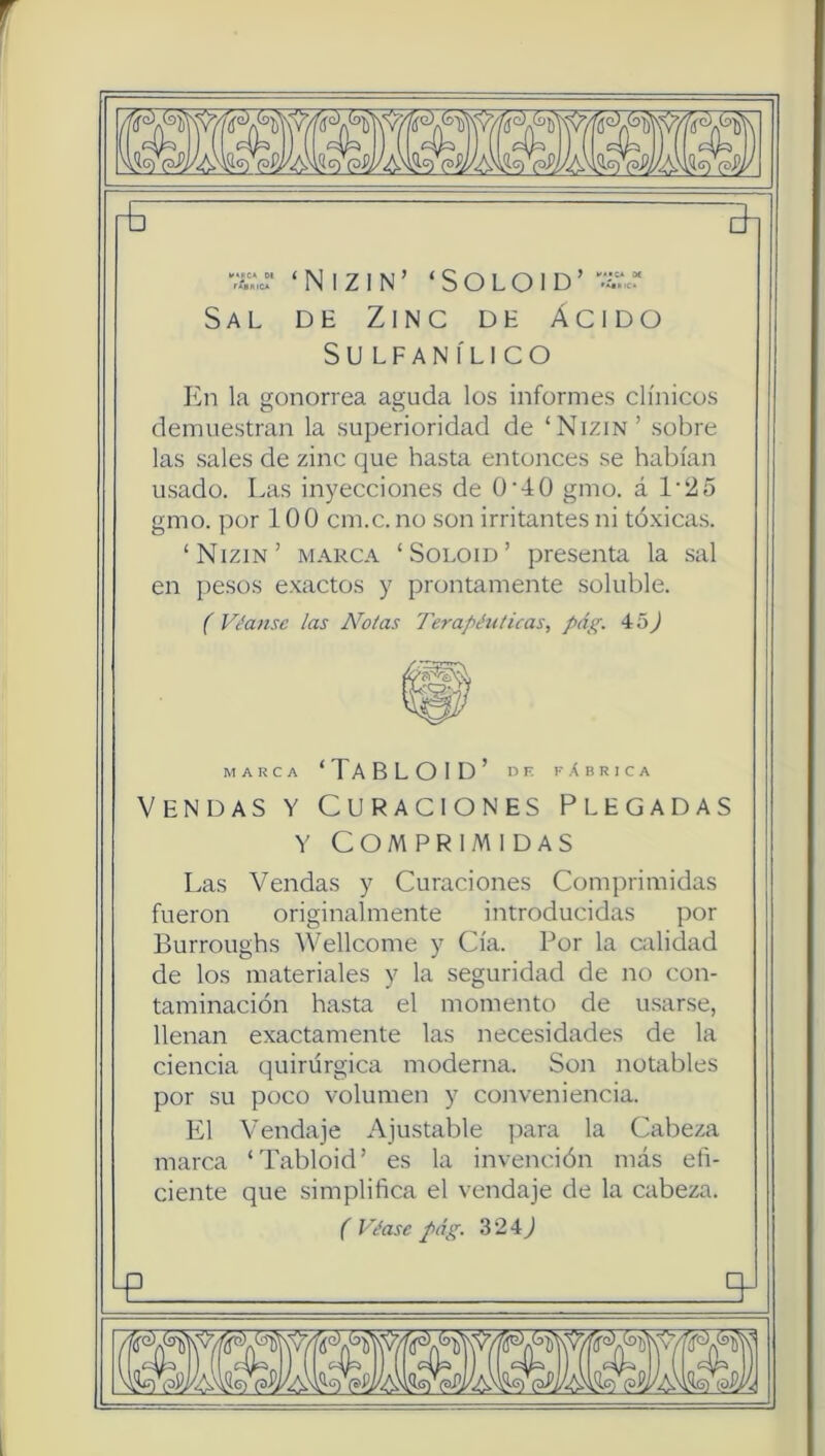 rfi 3i X‘,c!' ‘ N I Z I N ’ ‘ S O L O I D ’ Sal de Zinc de ácido SULFANÍLICO En la gonorrea aguda los informes clínicos demuestran la superioridad de ‘Nizin’ sobre las sales de zinc que hasta entonces se habían usado. Las inyecciones de 0‘40 gmo. á 1'25 gmo. por 100 cm.c. no son irritantes ni tóxicas. ‘Nizin’ marca ‘Soloid’ presenta la sal en pesos exactos y prontamente soluble. f Vívanse las Notas Terapéuticas, pág. 45J MARCA ‘TABLOID’ nF fabrica Vendas y Curaciones Plegadas Y Comprimidas Las Vendas y Curaciones Comprimidas fueron originalmente introducidas por Burroughs Wellcome y Cía. Por la calidad de los materiales y la seguridad de no con- taminación hasta el momento de u.sarse, llenan exactamente las necesidades de la ciencia quirúrgica moderna. Son notables por su poco volumen y conveniencia. L1 Vendaje Ajustable jtara la Cabeza marca ‘Tabloid’ es la invención más eñ- ciente que simplifica el vendaje de la cabeza. (Véase pág. 324^ q-
