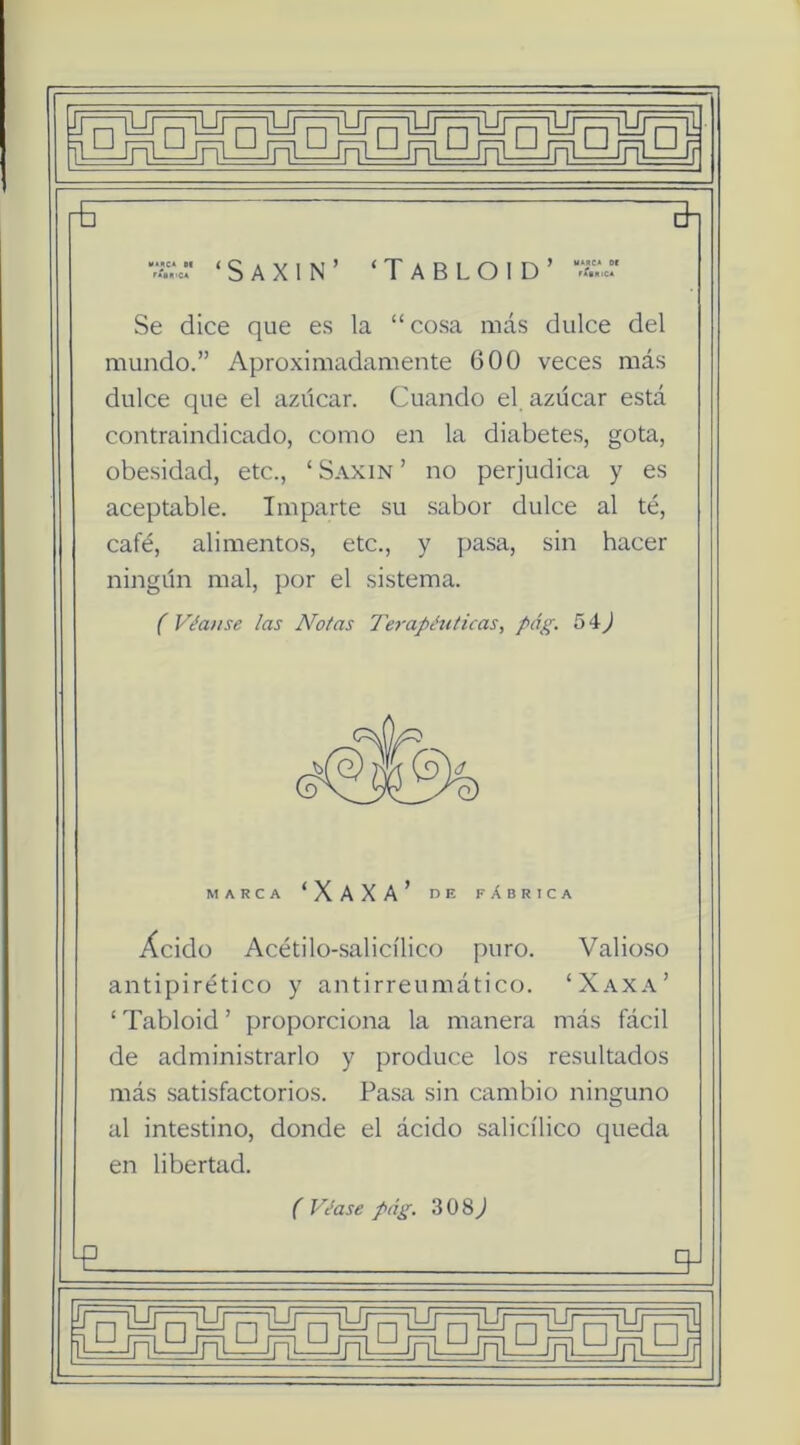 ViV.:' ‘ s A X 1 N ’ ‘ T A B L o I D ’  Se dice que es la “ cosa más dulce del mundo.” Aproximadamente 600 veces más dulce que el azúcar. Cuando el. azúcar está contraindicado, como en la diabetes, gota, obe.sidad, etc., ‘ Saxin ’ no perjudica y es aceptable. Imparte su .sabor dulce al té, café, alimentos, etc., y pasa, sin hacer ningún mal, por el sistema. f Véanse las Notas Terapéuticas, pdg. 54J MARCA ‘XAXA’ r>E fAbRICA Ácido Acétilo-salicílico puro. Valio.so antipirético y antirreumático. ‘Xaxa’ ‘ Tabloid ’ proporciona la manera más fácil de administrarlo y produce los resultados más satisfactorios. Pasa sin cambio ninguno al intestino, donde el ácido salicílico queda en libertad. f Véase pág. 308^ E ^ ij □ LUc=¡iyrf7iyr7=^