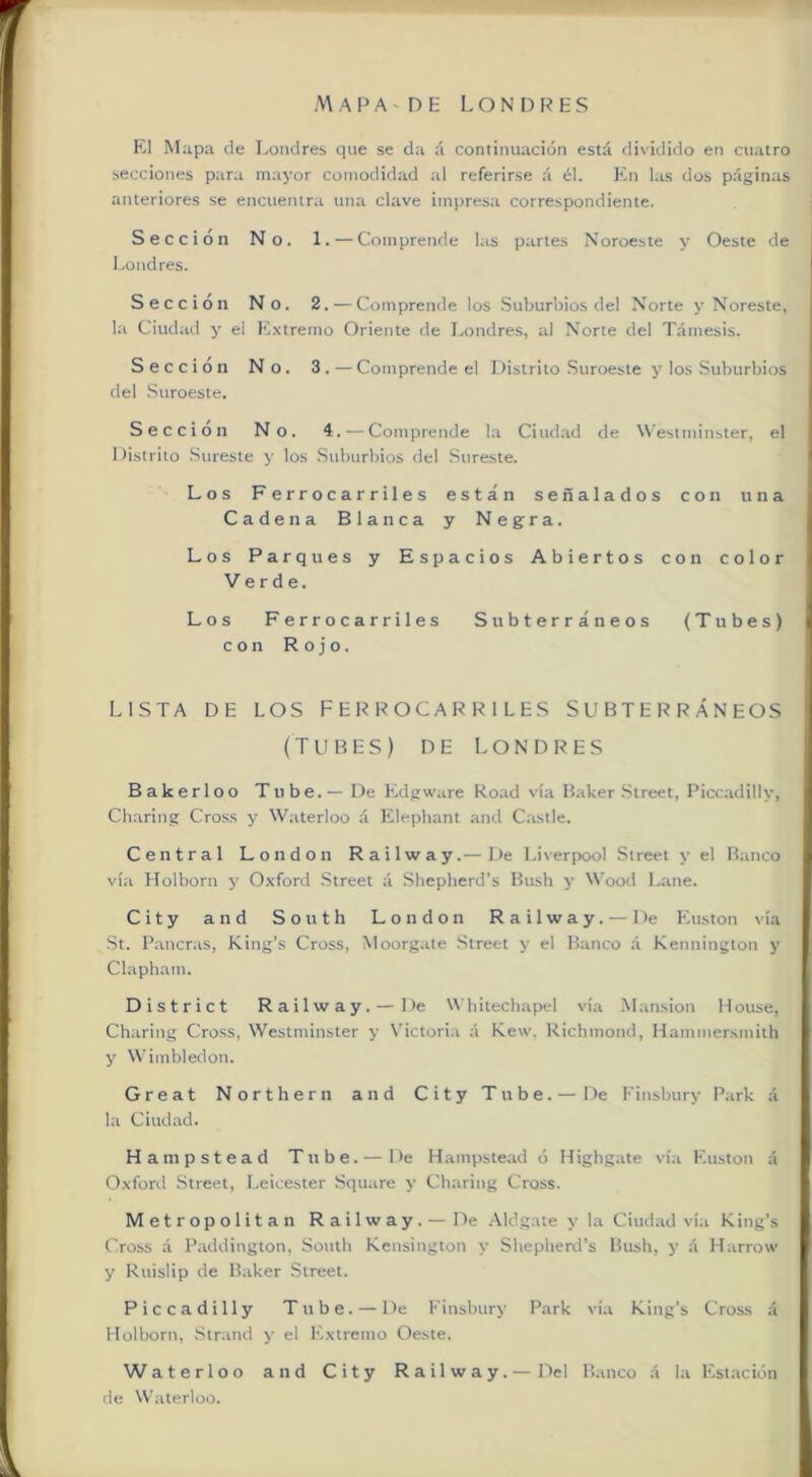El Mapa de Londres que se da á continuación está dividido en cuatro secciones para mayor comodidad al referirse á él. Kn las dos páginas anteriores se encuentra una clave imiiresa correspondiente. Sección No. 1.—Comprende las partes Noroeste y Oeste de Londres. Sección No. 2. — Comprende los Suburbios del Norte y Noreste, la Ciudad y el Extremo Oriente de Londres, al Norte del Támesis. Sección No. 3. — Comprende el Distrito Suroeste y los Suburbios del Suroeste. Sección No. 4. — Comprende la Ciud.id de W'estmiuster, el Distrito Sureste y los .Suburbios del Sureste. Los Ferrocarriles están señalados con una Cadena Blanca y Negra. Los Parques y Espacios Abiertos con color Verde. Los Ferrocarriles Subterráneos (Tubes) con Rojo. LISTA DE LOS FERROCARRILES SUBTERRÁNEOS (TUBES) DE L O N 1> R E S Bakerloo Tube.— De Edgware Road vía Baker Street, Picc.adilly, Charing Cross y Waterloo á Elepbant aml Castle, Central London Railway.—De Liverpool Street y el Banco vía Holborn y Oxford .Street á Shepberd’s Bush y Wood Lañe. City and South London Railway. — De Euston \ía St. Pancnis, King’s Cross, Moorgate Street y el Banco á Kennington y Clapham. District Railway. — De W'bilechapel vía .Mansión Ilouse, Charing Cross, Westminster y Victoria á Kew, Richmond, Hammersmilh y Wimbledon. Great Northern and City Tube.— De Finsbury Park á la Ciudad. H auipstead Tube. — De Hampste.ad ó Highgate vía Euston á Oxford Street, Leicester Square y Charing Cross. Metropolitan Railway. — De .\ldgate y la Ciudad vía King’s Cross á Paddington, South Kensington y Sbepherd’s Bush, y á Harrow y Ruislip de Baker Street. Piccadilly Tube. — De Finsbury Park vía King’s Cross á Holborn, .Sirand y el Extremo Oeste. Waterloo and City Railway.—Del Banco á la F'stación de Waterloo.