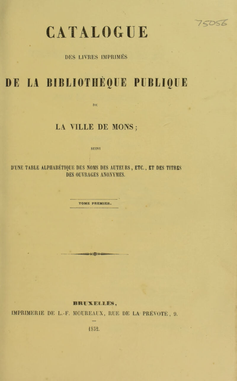 DUS LIVRES IMPRIMÉS DE LA BIBLIOTHÈQUE DE PUBLIQUE LA MLLE DE MONS; Sl'IVf D'UNE TABLE ALPHABÉTIQUE DES NOMS DES AUTEL BS, ETC. DES OUVRAGES ANONYMES. ET DES TITRES TOME PREMIER. BKlXEI,Ll:§, IMPRIMERIE DE L.-F. MOUREAl X, RUE DE LA PRÉVÔTÉ, 9.