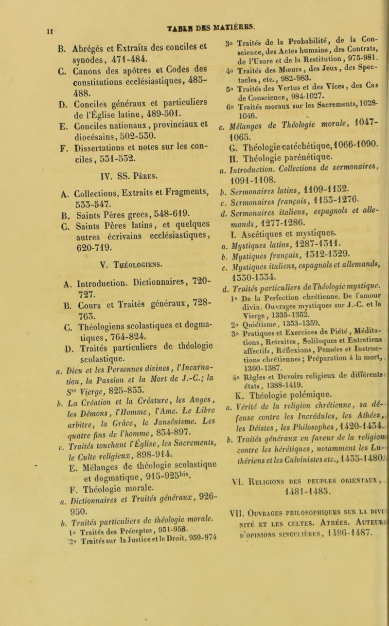 H TABLB DBS MAT1ÈRBS. B. Abrégés et Extraits des conciles et synodes, 471-484. C. Canons des apôtres et Codes des constitutions ecclésiastiques, 485- 488. D. Conciles généraux et particuliers de l’Église latine, 489-501. E. Conciles nationaux, provinciaux et diocésains, 502-530. F. Dissertations et notes sur les con- ciles , 551-532. IV. SS. Pères. A. Collections, Extraits et Fragments, 533-547. B. Saints Pères grecs, 548-619. C. Saints Pères latins, et quelques autres écrivains ecclésiastiques, 620-719. V. Théologiens. A. Introduction. Dictionnaires, 720- 727. B. Cours et Traités généraux, 728- 763. C. Théologiens scolastiques et dogma- tiques, 764-824. D. Traités particuliers de théologie scolastique. n. Dieu et les Personnes divines, VIncarna- tion, la Passion et la Mort de J.-C.; la S10 Vierge, 825-833. b. La Création et la Créature, les Anges, les Démons, l’Homme, l’Ame. Le Libre arbitre, la Grâce, le Jansénisme. Les quatre fins de l’homme, 854-897. c. Traités touchant l’Église, les Sacrements, le Culte religieux, 898-914. E. Mélanges de théologie scolastique et dogmatique, 915-925bis. F. Théologie morale. a. Dictionnaires et Traités généraux, 926- 950. b. Traités particuliers de théologie morale. \o Traités des Préceptes, 951-958. 2o Traitéssur la Justice et le Droit, 959-9/4 3° Traités de la Probabilité, de la Con- science, des Actes humains, des Contrats, de PUsure et de la Restitution, 975-981. 4o Traités des Mœurs, des Jeux, des Spec- tacles, etc., 982-983. 5 Traités des Vertus et des Vices, des Cas de Conscience, 984-1027. 6° Traités moraux sur les Sacrements, 10-8- 1046. c. Mélanges de Théologie morale, 1047- 1065. G. Théologiecatéchétique, 1066-1090. H. Théologie parénétique. o. Introduction. Collections de sermonaires, I091-H08. b. Sermonaires latins, 1109-1152. c. Sermonaires français, 1155-1276. d. Sermonaires italiens, espagnols et alle- mands, 1277-1286. I. Ascétiques et mystiques. o. Mystiques latins, 1287-1511. b. Mystiques français, 1312-1529. c. Mystiques italiens, espagnols et allemands, 1530-1334. d. Traités particuliers deThéologiemystique. 1° De la Perfection chrétienne. De 1 amour divin. Ouvrages mystiques sur J.-C. et la Vierge, 1335-1352. 2° Quiétisme, 1353-1359. 3o Pratiques et Exercices de Piété , Médita- tions, Retraites , Soliloques et Entretiens affectifs, Réflexions, Pensées et Instruc- tions chrétiennes ; Préparation à la mort,, 1360-1387. 4° Règles et Devoirs religieux de différents étals, 1388-1419. K. Théologie polémique. a. Vérité de la religion chrétienne, sa dé- fense contre les Incrédules, les Athées, les Déistes, les Philosophes, 1420-1434. b. Traités généraux en faveur de la religion contre les hérétiques, notamment les Lu- thériens et les Calvinistes etc., 1455-1480. VI. Religions des peuples orientaux, 1481-1485. Vil. Ouvrages philosophiques sur la divi MTÉ ET LES CULTES. ATHÉES. AUTEUR d'opinions singulières, I i86-1487.
