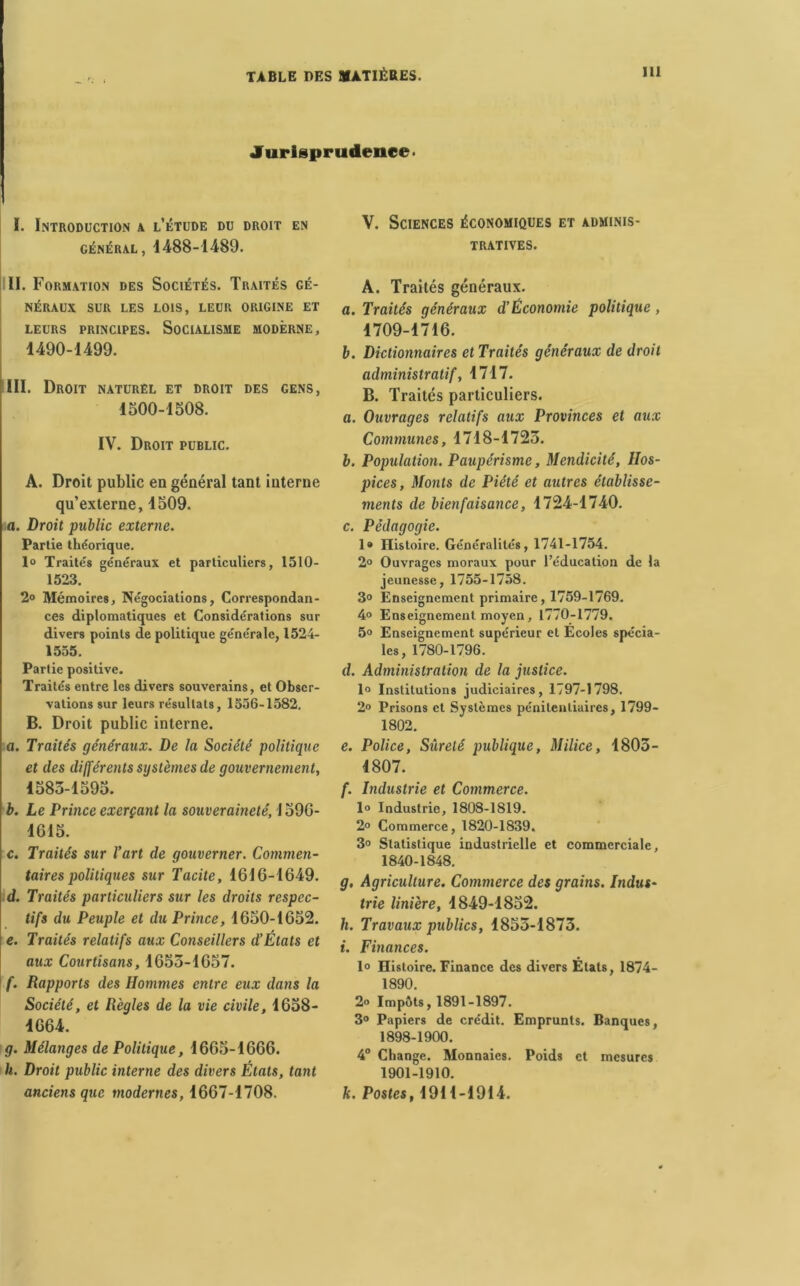 Jurisprudence- I. Introduction a l’étude du droit en général, 1488-1489. II. Formation des Sociétés. Traités gé- néraux SUR LES LOIS, LEUR ORIGINE ET LEURS PRINCIPES. SOCIALISME MODERNE, 1490-1499. III. Droit naturel et droit des gens, 1500-1508. IV. Droit public. A. Droit public en général tant interne qu’externe, 1509. a. Droit public externe. Partie théorique. 1° Traités généraux et particuliers, 1510- 1523. 2° Mémoires, Négociations, Correspondan- ces diplomatiques et Considérations sur divers points de politique générale, 1524- 1555. Partie positive. Traités entre les divers souverains, et Obser- vations sur leurs résultats, 1556-1582. B. Droit public interne. a. Traités généraux. De la Société politique et des différents systèmes de gouvernement, 1583-1595. b. Le Prince exerçant la souveraineté, 1596- 1615. c. Traités sur l’art de gouverner. Commen- taires politiques sur Tacite, 1616-1649. d. Traités particuliers sur les droits respec- tifs du Peuple et du Prince, 1650-1652. e. Traités relatifs aux Conseillers d’États et aux Courtisans, 1653-1657. f. Rapports des Hommes entre eux dans la Société, et Règles de la vie civile, 1658- 4664. g. Mélanges de Politique, 1665-1666. h. Droit public interne des divers États, tant anciens que modernes, 1667-1708. V. Sciences économiques et adminis- tratives. À. Traités généraux. a. Traités généraux d’Économie politique , 1709-1716. b. Dictionnaires et Traités généraux de droit administratif, 1717. B. Traités particuliers. a. Ouvrages relatifs aux Provinces et aux Communes, 1718-1723. b. Population. Paupérisme, Mendicité, Hos- pices, Monts de Piété et autres établisse- ments de bienfaisance, 1724-1740. c. Pédagogie. I® Histoire. Généralités, 1741-1754. 2° Ouvrages moraux pour l’éducation de la jeunesse, 1755-1758. 3° Enseignement primaire, 1759-1769. 4° Enseignement moyen, 1770-1779. 5° Enseignement supérieur et Écoles spécia- les, 1780-1796. d. Administration de la justice. 1° Institutions judiciaires, 1797-1798. 2» Prisons et Systèmes pénitentiaires, 1799- 1802. e. Police, Sûreté publique, Milice, 1803- 1807. f. Industrie et Commerce. 1° Industrie, 1808-1819. 2° Commerce, 1820-1839. 3“ Statistique industrielle et commerciale, 1840-1848. g. Agriculture. Commerce des grains. Indus- trie linière, 1849-1852. h. Travaux publics, 1853-1873. i. Finances. 1° Histoire. Finance des divers Étals, 1874- 1890. 2° Impôts, 1891-1897. 3° Papiers de crédit. Emprunts. Banques, 1898-1900. 4° Change. Monnaies. Poids et mesures 1901-1910. k. Postes, 1911-1914.