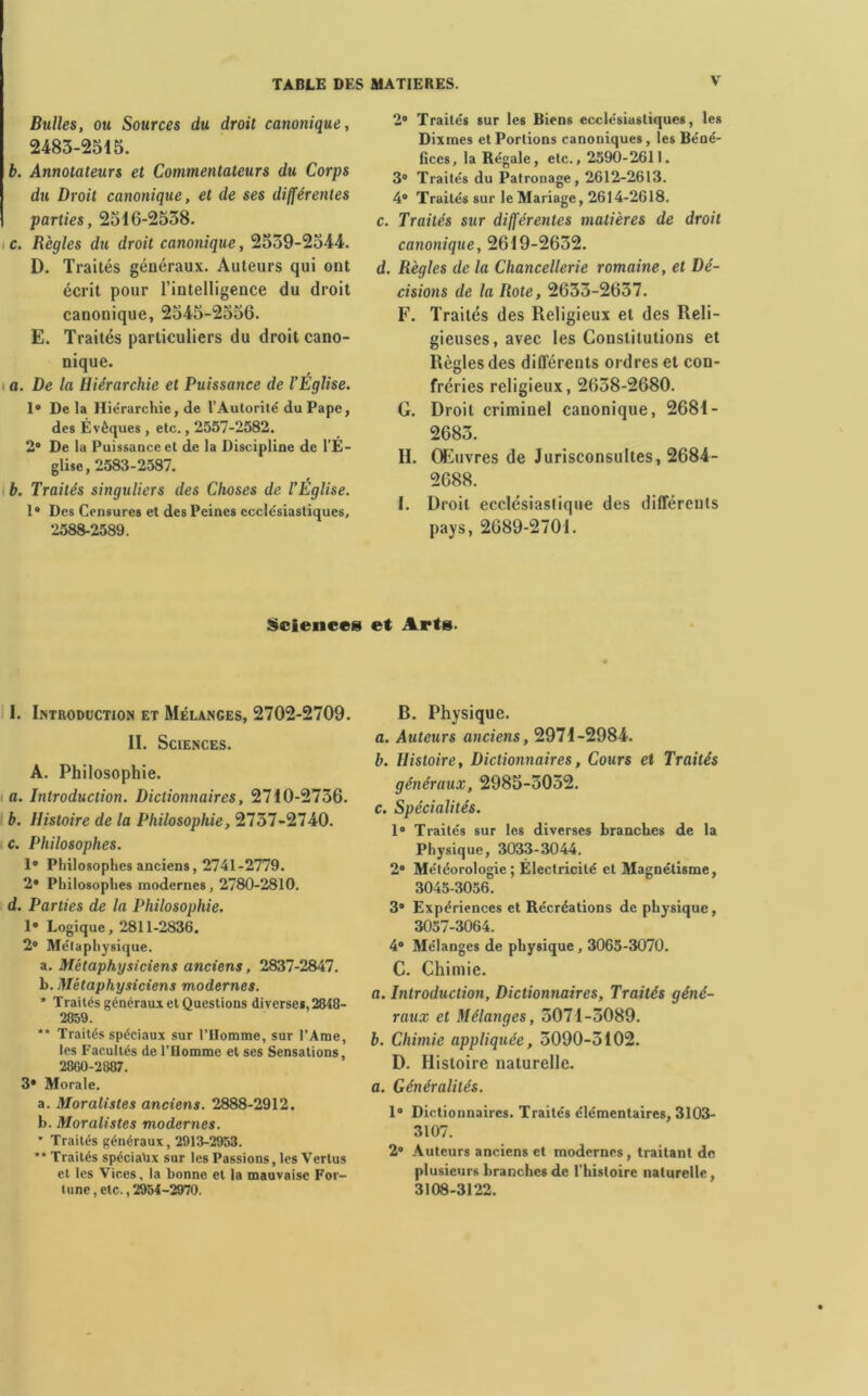 Bulles, ou Sources du droit canonique, 2483-2515. b. Annotateurs et Commentateurs du Corps du Droit canonique, et de ses différentes parties, 2510-2558. c. Règles du droit canonique, 2559-2544. D. Traités généraux. Auteurs qui ont écrit pour l’intelligence du droit canonique, 2545-2550. E. Traités particuliers du droit cano- nique. a. De la Hiérarchie et Puissance de l’Église. Ie De la Hiérarchie, de l’Autorité du Pape, des Évêques , etc., 2557-2582. 2° De la Puissance et de la Discipline de l’É- glise, 2583-2587. b. Traités singuliers des Choses de l’Eglise. 1® Des Censures et des Peines ecclésiastiques, 2588-2589. 2® Traités sur les Biens ecclésiastiques, les Dixmes et Portions canoniques, les Béné- fices, la Régale, etc., 2590-2611. 3° Traités du Patronage, 2612-2613. 4® Traités sur le Mariage, 2614-2618. c. Traités sur différentes matières de droit canonique, 2019-2032. d. Règles de la Chancellerie romaine, et Dé- cisions de la Rote, 2033-2037. F. Traités des Religieux et des Reli- gieuses, avec les Constitutions et Règles des différents ordres et con- fréries religieux, 2038-2080. G. Droit criminel canonique, 2681- 2683. H. Œuvres de Jurisconsultes, 2684- 2088. I. Droit ecclésiastique des différents pays, 2089-2701. Sciences et Arts. 1. Introduction et Mélanges, 2702-2709. II. Sciences. A. Philosophie. a. Introduction. Dictionnaires, 2710-2736. b. Histoire de la Philosophie, 2737-2740. c. Philosophes. 1® Philosophes anciens, 2741-2779. 2® Philosophes modernes, 2780-2810. d. Parties de la Philosophie. 1® Logique, 2811-2836. 2° Métaphysique. a. Métaphysiciens anciens, 2837-2847. b. Métaphysiciens modernes. * Traités généraux et Questions diverse*, 2848- 2859. ** Traités spéciaux sur l’Homme, sur l’Ame, les Facultés de l’Homme et ses Sensations, 2800-2887. 3® Morale. a. Moralistes anciens. 2888-2912. b. Moralistes modernes. ’ Traités généraux, 2913-2953. ’* Traités spéciaux sur les Passions, les Vertus et les Vices, la bonne et la mauvaise For- tune , etc., 2954-2970. B. Physique. a. Auteurs anciens, 2971-2984. b. Histoire, Dictionnaires, Cours et Traités généraux, 2985-5052. c. Spécialités. 1® Traités sur les diverses branches de la Physique, 3033-3044. 2® Météorologie; Électricité et Magnétisme, 3045-3056. 3° Expériences et Récréations de physique, 3057-3064. 4® Mélanges de physique , 3065-3070. C. Chimie. a. Introduction, Dictionnaires, Traités géné- raux et Mélanges, 5071-5089. b. Chimie appliquée, 5090-5102. D. Histoire naturelle. a. Généralités. 1® Dictionnaires. Traités élémentaires, 3103- 3107. 2® Auteurs anciens et modernes, traitant de plusieurs branches de l'histoire naturelle, 3108-3122.
