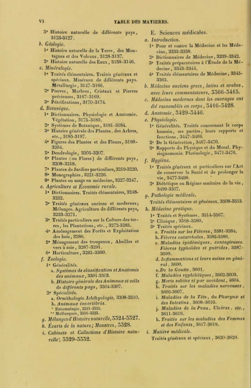 3° Histoire naturelle de différents pays, 3123-3127. b. Géologie. 1° Histoire naturelle de la Terre, des Mon- tagnes et des Volcans , 3128-3137. 2° Histoire naturelle des Eaux, 3138-3146. c. Minéralogie. 1° Traites élémentaires. Traités généraux et spéciaux. Minéraux de différents pays. Métallurgie, 3147-3166. 2# Pierres, Marbres, Cristaux et Pierres précieuses, 3167-3169. 3® Pétrifications, 3170-3174. d. Botanique. 1° Dictionnaires. Physiologie et Anatomie. Végétation, 3175-3180. 2® Systèmes de Botanique, 3181-3184. 3® Histoire générale des Plantes, des Arbres, etc., 3185-3197. 4® Figures des Plantes et des Fleurs, 3198- 3204. 5® Dendrologie, 3205-3207. 6® Plantes (ou Flores) de différents pays, 3208-3218. 7® Plantes de Jardins particuliers, 3219-3220. 8® Monographies, 3221-3226. 9® Plantes en usage en médecine, 3227-3247. e. Agriculture et Économie rurale. 1® Dictionnaires. Traités élémentaires, 3248- 3252. 2® Traités généraux anciens et modernes; Mélanges. Agriculture de différents pays, 3253-3271. 3® Traités particuliers sur la Culture des ter- res, les Plantations, etc., 3272-3285. 4° Aménagement des Forêts et Exploitation des bois, 3286. 5® Ménagement des troupeaux. Abeilles et vers à soie, 3287-3291. 6® Horticulture, 3292-3300. f. Zoologie. 1® Généralités. a. Systèmes de classification et Anatomie des animaux, 3301-3303. b. Histoire générale des Animaux et celle de différents pays, 3304-3307. 2® Spécialités. a. Ornithologie. Ichthyologie, 3308-3310. b. Animaux invertébrés. * Entomologie, 3311-3315. ** Mollusques, 331G-3323. g. Mélanges d’Histoire naturelle, 5324-5327. h. Écarts de la nature; Monstres, 3328. i. Cabinets et Collections d’Histoire natu- relle; 3329-3332. E. Sciences médicales. «. Introduction. 1® Pour et contre la Médecine et les Méde- cins, 3333-3338. 2® Dictionnaires de Médecine , 3339-3342. 3® Traités préparatoires à l’Étude de la Mé- decine , 3343-3344. 4® Traités élémentaires de Médecine, 3345- 3365. b. Médecins anciens grecs, latins et arabes, avec leurs commentateurs, 5366-5415. c. Médecins modernes dont les ouvrages ont été rassemblés en corps, 5416-5428. d. Anatomie, 5429-5446. e. Physiologie. 1® Généralités. Traités concernant le corps humain, ses parties, leurs rapports et fonctions, 3447-3466. 2® De la Génération , 3467-3470. 3® Rapports du Physique et du Moral. Phy- siognomonie. Phrénologie, 34/1-3476. f. Hygiène. I® Traités généraux et particuliers sur l’Art de conserver la Santé et de prolonger la vie, 3477-3498. 2® Diététique ou Régime sanitaire de la vie , 3499-3507. g. Pathologie médicale. Traités élémentaires et généraux, 3508-3513. h. Médecine pratique. 1® Traités et Systèmes , 3514-3567. 2® Clinique, 3568-3580. 3® Traités spéciaux. a. Traités sur les Fièvres , 3581-3584. b. Fièvres catarrhales, 3585-3586. c. Maladies épidémiques, contagieuses. Fièvres typhoïdes et putrides, 3587- 3599. d. Inflammations et leurs suites en géné- ral , 3600. c .De la Goutte, 3601. f. Maladies syphilitiques, 3602-3603. g. Morts subites et par accident, 4604. h. Traités sur les maladies nerveuses , 3605-3607. i. Maladies de la Tête, du Pharynx et des Intestins , 3608-3610. i. Maladies de la Peau, Ulcères, etc., 3611-3616. k. Traités sur les maladies des Femmes et des Enfants, 3617-3619. i. Matière médicale. Traité» généraux et spéciaux , 3620-3629.