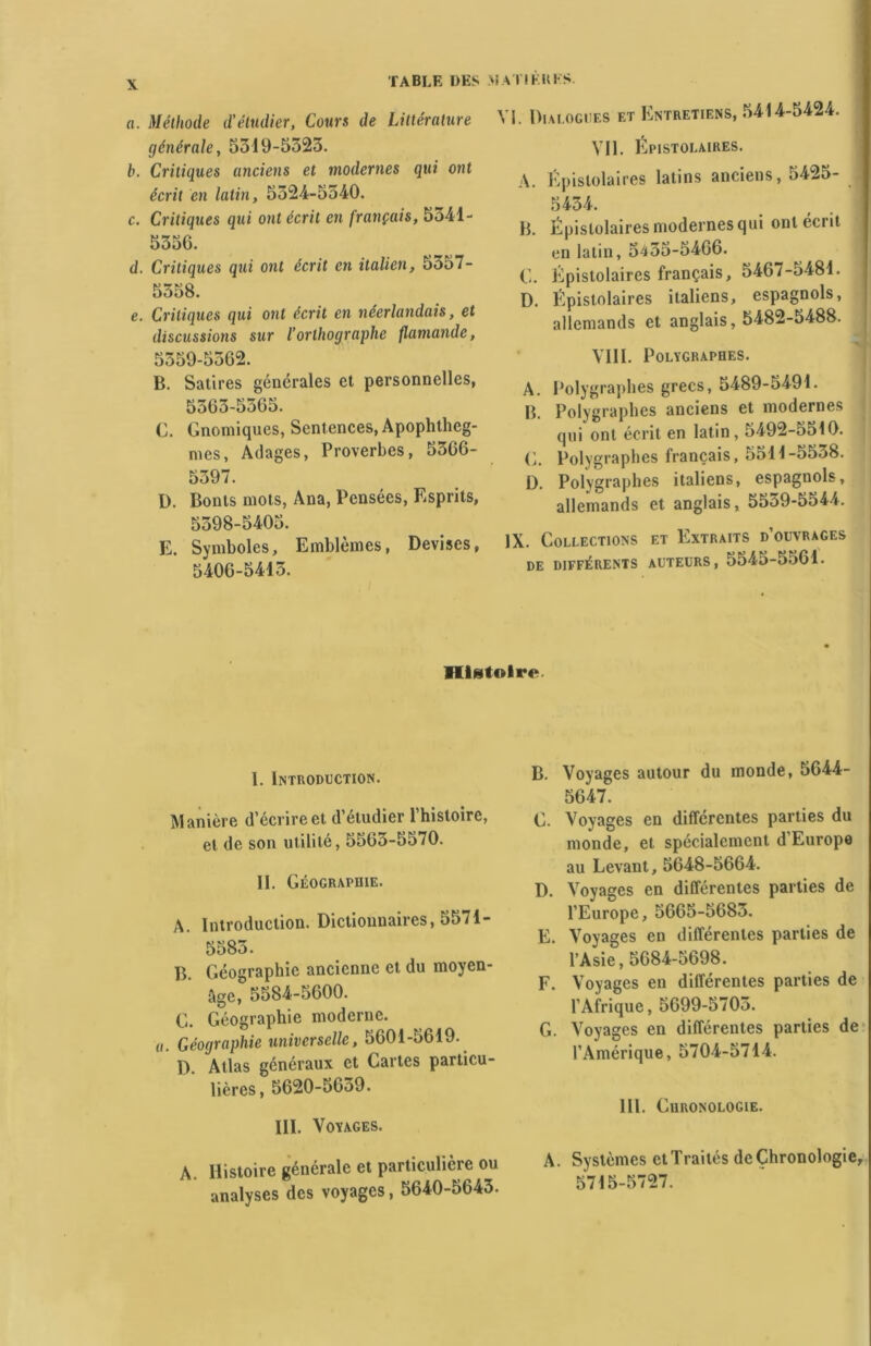 TABLE DES MAI! PRIS a. Méthode d'étudier, Cours de Littérature générale, 5519-5523. b. Critiques anciens et modernes qui ont écrit en latin, 5324-5540. c. Critiques qui ont écrit en français, 5541- 5556. d. Critiques qwi ont écrit en italien, 5557- 5358. e. Critiques qui ont écrit en néerlandais, et discussions sur l’orthographe flamande, 5359-5362. B. Satires générales et personnelles, 5363-5365. G. Gnomiques, Sentences, Apophtheg- mes, Adages, Proverbes, 5366- 5397. ü. Bonts mots, Ana, Pensées, Esprits, 5598-5405. E. Symboles, Emblèmes, Devises, 5406-5413. VI. Dialogues et Entretiens, 5414-5424. Vil. Épistolaires. A. Épistolaires latins anciens, 5425- 5434. B. Épistolaires modernes qui ont écrit en latin, 5435-5466. G. Épistolaires français, 5467-5481. D. Épistolaires italiens, espagnols, allemands et anglais, 5482-5488. VIII. Polygraphes. A. Polygraphes grecs, 5489-5491. B. Polygraphes anciens et modernes qui ont écrit en latin, 5492-5510. G. Polygraphes français, 5511-5538. D. Polygraphes italiens, espagnols, allemands et anglais, 5559-5544. IX. Collections et Extraits d’ouvrages DE DIFFÉRENTS AUTEURS, 5545-5561. Histoire I. Introduction. Manière d’écrire et d’étudier l’histoire, et de son utilité, 556o-5570. II. Géographie. A. Introduction. Dictionnaires, 5571- 5583. B. Géographie ancienne et du moyen- âge, 5584-5600. G. Géographie moderne. «. Géographie universelle, 5601-5619. I). Atlas généraux et Cartes particu- lières, 5620-5659. III. Voyages. A. Histoire générale et particulière ou analyses des voyages, 5640-5643. B. Voyages autour du monde, 5644- 5647. G. Voyages en différentes parties du monde, et spécialement d Europe au Levant, 5648-5664. D. Voyages en différentes parties de l’Europe, 5665-5683. E. Voyages en différentes parties de l’Asie, 5684-5698. F. Voyages en différentes parties de l’Afrique, 5699-5703. G. Voyages en différentes parties de l’Amérique, 5704-5714. III. Chronologie. A. Systèmes et Traités de Chronologie, 5715-5727.