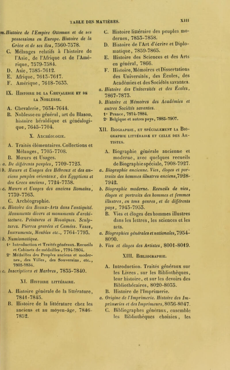 m. Histoire de l’Empire Ottoman et de ses possessions en Europe. Histoire de la Grèce et de ses îles, 7560-7578. C. Mélanges relatifs à l’histoire de l’Asie, de l’Afrique et de l’Amé- rique, 7579-758-4. D. Asie, 7585-7612. E. Afrique, 7613-7617. F. Amérique, 7618-7633. IX. Histoire de la Chevalerie et de la Noblesse. A. Chevalerie, 7634-7644. B. Noblesse en général, art du Blason, histoire héraldique et généalogi- que , 7645-7704. X. Archéologie. A. Traités élémentaires. Collections et Mélanges, 7705-7708. B. Mœurs et Usages. a. De différents peuples, 7709-7723. b. Mœurs et Usages des Hébreux et des an- ciens peuples orientaux, des Egyptiens et des Grecs anciens, 7724-7758. c. Mœurs et Usages des anciens Romains, 7739-7763. C. Archéographie. a. Histoire des Beaux-Arts dans l’antiquité. Monuments divers et monuments d’archi- tecture. Peintures et Mosaïques. Sculp- tures. Pierres gravées et Camées. Vases, Instruments, Meubles etc., 7764-7795. b. Numismatique. 1° Introduction ot Traitas généraux. Recueils et Cabinets de médailles , 7794-7804. 2° Médailles des Peuples anciens et moder- nes, des Villes, des Souverains, etc., 7805-78:14. c. Inscriptions et Marbres, 7855-7840. XI. Histoire littéraire. A. Histoire générale de la littérature, 7841-7845. B. Histoire de la littérature chez les anciens et au moyen-âge, 7846- 7852. C. Histoire littéraire des peuples mo- dernes, 7853-7858. D. Histoire de l’Art d’écrire et Diplo- matique, 7859-7865. E. Histoire des Sciences et des Arts en général, 7866. F. Histoire, Mémoires et Dissertations des Universités, des Écoles, des Académies et des Sociétés savantes. a. Histoire des Universités et des Ecoles, 7867-7873. b. Histoire et Mémoires des Académies et autres Sociétés savantes. 1“ Prance, 7874-7884. 2° Belgique et autres pays, 7885-7907. XII. Biographie, et spécialement la Bio- graphie littéraire et celle des Ar- tistes. A. Biographie générale ancienne et moderne, avec quelques recueils de Biographie spéciale, 7908-7927. a. Biographie ancienne. Vies, éloges et por- traits des hommes illustres anciens,7928- 7942. b. Biographie moderne. Recueils de vies, éloges et portraits des hommes et femmes illustres, en tous genres, et de différents pays, 7945-7953. B. Vies et éloges des hommes illustres dans les lettres, les sciences et les arts. a. Biographies générales et nationales, 8000. b. Fies et éloges des Artistes, 8001-8019. XIII. Bibliographie. A. Introduction. Traités généraux sur les Livres, sur les Bibliothèques, leur histoire, et sur les devoirs des Bibliothécaires, 8020-8055. B. Histoire de l’Imprimerie. a. Origine de l’Imprimerie. Histoire des Im- primeries et des Imprimeurs, 8056-8047. C. Bibliographes généraux, ensemble les Bibliothèques choisies, les
