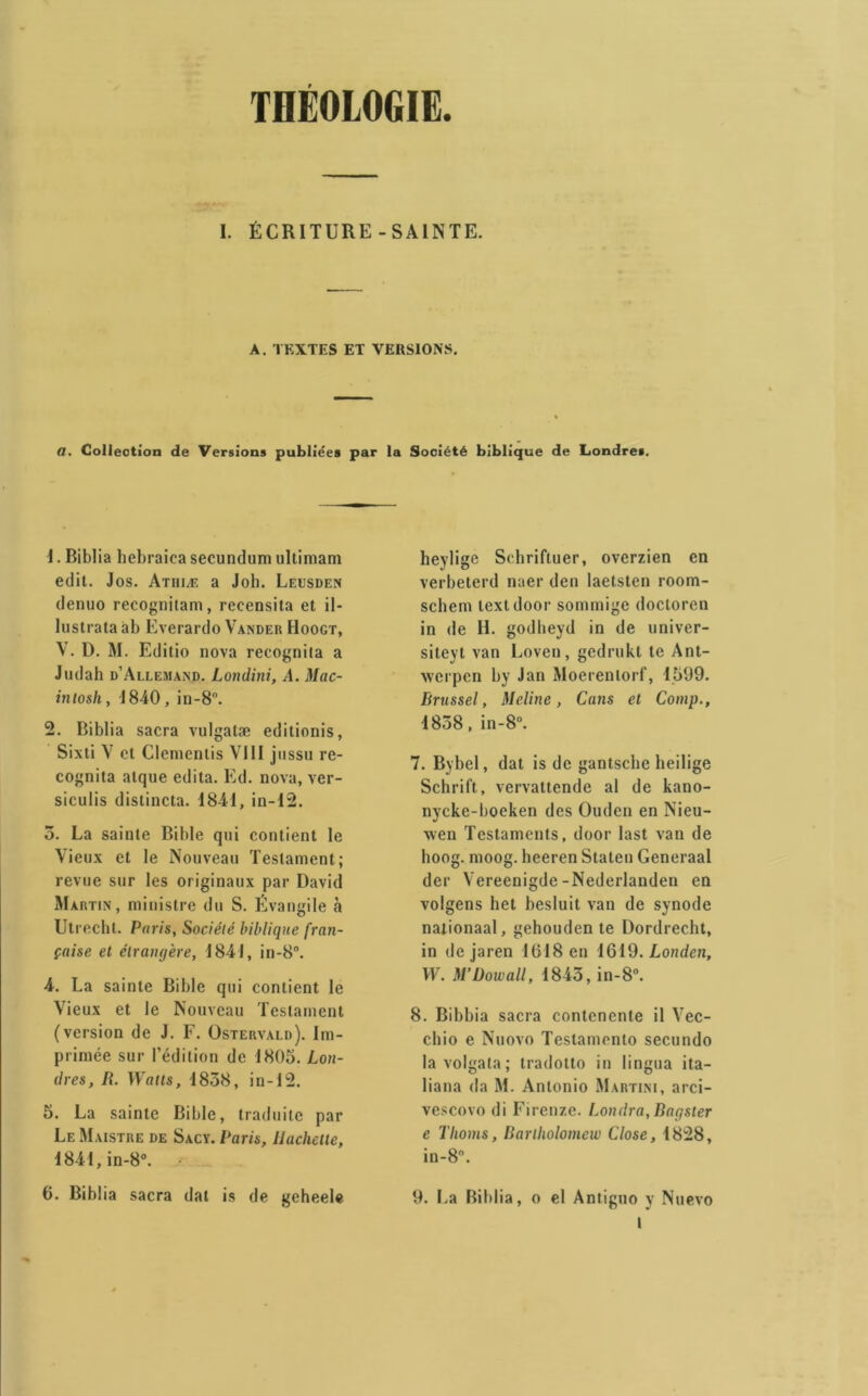 THÉOLOGIE. I. ÉCRITURE-SAINTE. A. TEXTES ET VERSIONS. a. Collection de Versions publiées par la Société biblique de Londres. J. Biblia hebraica secundum ultimam edit. Jos. Athiæ a Joli. Leusden denuo recognitam, recensita et il- lustrataab Everardo Vander Hoogt, V. D. M. Editio nova recogniia a Jiulah d’Allemand. Londini, A. Mac- intosh, 1840, in-8°. 2. Biblia sacra vulgatæ edilionis, Sixti V et Clemenlis VIII jussu re- cognita atque édita. Ed. nova, ver- siculis distincta. 1841, in-12. 5. La sainte Bible qui contient le Vieux et le Nouveau Testament; revue sur les originaux par David Martin, ministre du S. Évangile à Utrechl. Paris, Société biblique fran- çaise et élranqère, 1841, in-8°. 4. La sainte Bible qui contient le Vieux et le Nouveau Testament (version de J. F. Ostervald). Im- primée sur l’édition de 1805. Lon- dres, R. Watts, 1858, in-12. 5. La sainte Bible, traduite par Le Maistre de Sacy. Paris, llachelte, 1841,in-8°. • 6. Biblia sacra dat is de geheele heylige Schriftuer, overzien en verbeterd naer den laetsten room- schem textdoor sommige doctoren in de H. godheyd in de univer- siteyt van Loveu, gedrukt te Ant- xverpen by Jan Moerentorf, 1599. Rrussel, Meline, Cans et Comp., 1838, in-8°. 7. Bybel, dat is de gantsche heilige Schrift, vervattende al de kano- nycke-boeken des Oudcn en Nieu- wen Testaments, door last van de hoog. moog. heeren Staten Generaal der Vereenigde-Nederlanden en volgens het besluit van de synode naiionaal, gehouden te Dordrecht, in de jaren 1018 en 1619. Londen, TF. M’üowall, 1843, in-8°. 8. Bibbia sacra contenente il Vec- chio e Nuovo Teslamcnto secundo lavolgata; tradotto in lingua ita- liana da M. Antonio Martini, arci- vescovo di Firenze. Londra,Raç,ster e Tlioms, Barlholomcw Close, 1828, in-8°. 9. La Biblia, o el Antiguo y Nuevo