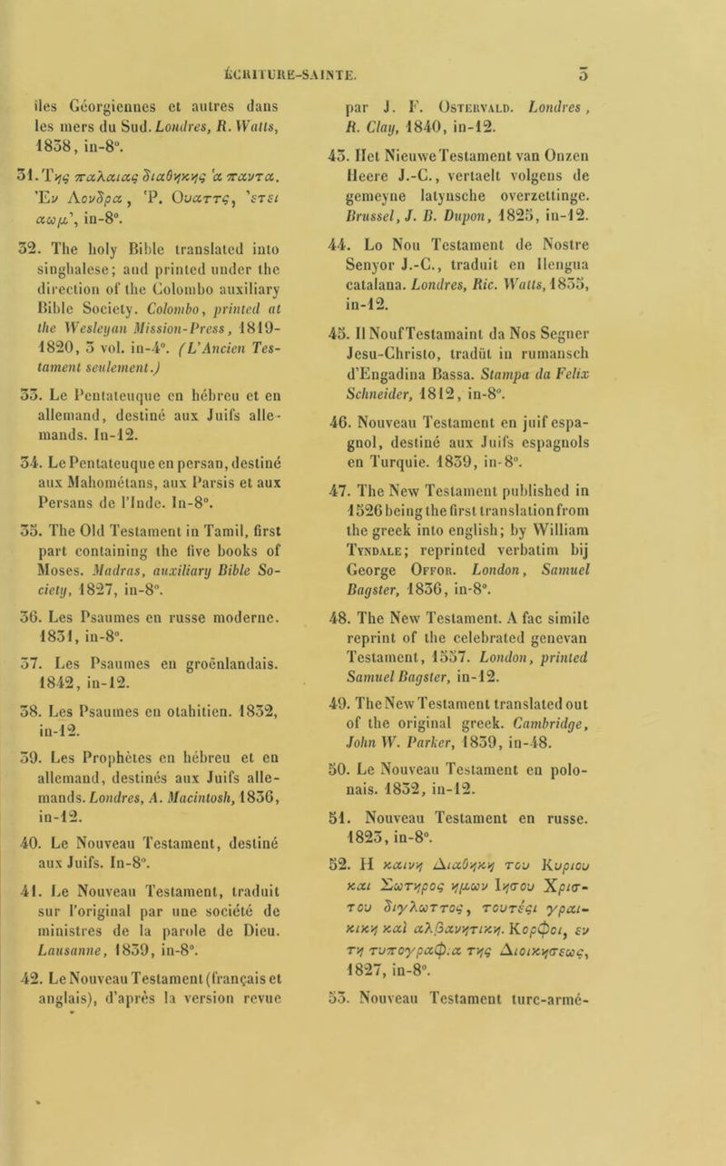 îles Géorgiennes et autres dans les mers du Sud. Londres, R. Watts, 1838, in-8°. 31. Tiw nccXaiaç Siaô^xijg ix navrée. ’Ev AovSpa , 'P. OUCCTTÇ, ’i'Tf/ ctwpt,\ iu-8°. 32. The lioly Bible translated into singhalese; and printed under the direction of the Colombo auxiliary Bible Society. Colombo, printed at the Wesleyan Mission-Press, 1819- 1820, 3 vol. in-4°. (L'Ancien Tes- tament seulement.) 33. Le Pcntateuque en hébreu et en allemand, destiné aux Juifs alle- mands. In-12. 5-4. Le Pcntateuque en persan, destiné aux Mahométans, aux Parsis et aux Persans de l’Inde. ln-8°. 33. The Old Testament in Tamil, first part containing the live books of Muses. Madras, auxiliary Bible So- ciety, 1827, in-8°. 36. Les Psaumes en russe moderne. 1831, in-8°. 37. Les Psaumes en groênlandais. 1842, in-12. 38. Les Psaumes en otahitien. 1832, in 12. 39. Les Prophètes en hébreu et en allemand, destinés aux Juifs alle- mands. Londres, A. Macintosh, 1836, in-12. 40. Le Nouveau Testament, destiné aux Juifs. In-8. 41. Le Nouveau Testament, traduit sur l’original par une société de ministres de la parole de Dieu. Lausanne, 1859, in-8°. 42. Le Nouveau Testament (français et anglais), d’après la version revue par J. F. Ostervald. Londres, R. Clay, 1840, in-12. 45. Ilet Nieuwe Testament van Onzen Deere J.-C., vertaelt volgens de gemeyne latynsche overzeltinge. Brussel,J. B. Dupon, 1825, in-12. 44. Lo Nou Testament de Nostre Senyor J.-C., traduit en Ilcngua calalana. Londres, Rie. Watts, 1855, in-12. 45. Il NoufTestamainl da Nos Segner Jesu-Christo, tradüt in rumanseh d’Engadina Bassa. Stampa da Félix Schneider, 1812, in-8°. 46. Nouveau Testament en juif espa- gnol, destiné aux Juifs espagnols en Turquie. 1859, in-8°. 47. The New Testament published in 1526 heing the first translation front the greek into english; by William Tyndale; reprinted Verbatim bij George Offor. London, Samuel Bagster, 1836, in-8°. 48. The New Testament. A fac simile reprint of the celebrated genevan Testament, 1537. London, printed Samuel Bagster, in-12. 49. The New Testament translated out of the original greek. Cambridge, John W. Parker, 1839, in-48. 50. Le Nouveau Testament en polo- nais. 1852, in-12. 51. Nouveau Testament en russe. 1825, in-8°. 52. H xcuv/j AiccOijXij rc'j Kupiou kcci coç ypeuv 1 qaou Xpia- rou diyXuTTog, rcuréçi ypou- Kix'/j xcù aXGecvqriy.vi. Koptpci, sv rjf TunoypaCp.a, ry,ç Aïoix^asuç, 1827, in-8°. 53. Nouveau Testament turc-armé-