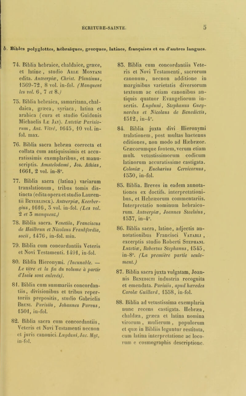 b. Bibles polyglottes, hébraïques, grecques, latines, françaises et en d’autres langues. 74. Biblia hcbraice, cbaldaice, græce, et latine, studio Ariæ Monta.ni édita. Antverpiœ, Christ. Plantinus, 1509-72, 8 vol. in-l'ol. (Manquent les vol. 6,7 et 8.J 75. Biblia hebraica, samaritana, cbal- daica, græca, syriaca, latina et arabica (cura et studio Guidonis Michaelis Le Jay). Lutetiœ Parisio- rum, Ant. Vitré, 1645, 10 vol. in- fol. max. 76. Biblia sacra hebræa correcta et collata cum antiquissimis et accu- ratissimis exemplaribus, et manu- scriptis. Amstelodami, Jos. Alhias, 1661, 2 vol. in-8°. 77. Biblia sacra (latina) variarum translationum, tribus tomis dis- tincta (édita opéra et studio Lauren- lii Beyeulinck). Antverpiœ, licerber- gius, 1616, 3 vol. in-fol. (Les vol. 2 et 3 manquent.) 78. Biblia sacra. Veneliis, Francisais de Hailbrun et Nicolaus Frankfordia, socii, 1476, in-fol. min. 79. Biblia cum concordantiis Veteris et Novi Testamenti. 1491, in-fol. 80. Biblia Hieronymi. (Incunable. — Le titre et la fin du volume à partir d’Isaïe sont enlevés). 81. Biblia cum summariis concordan- tiis, divisionibus et tribus reper- loriis prepositis, studio Gabrielis Bruni. Parisiis, Johannes Parvus, 1501, in-fol. 82. Biblia sacra cum concordantiis, Veteris et Novi Testamenti nccnon cl juris canonici. Lugduni,Jac. Mijt, in-fol. 83. Biblia cum concordantiis Vete- ris et Novi Testamenti, sacrorum canonum, necnon additione in marginibus varielatis diversorum lextuum ac cliam canonibus an- tiquis quatuor Evangeliorum in- sertis. Lugduni, Steplianus Guey- nardus et Nicolaus de Benedictis, 1512, in-4°. 84. Biblia juxta divi Hieronymi tralationem, post multas baclenus editiones, non modo ad Hæbræor. Græcorumque fontem.verum etiam mult. vetustissimorum codicum latinorum accuratissime castigata. Coloniœ, Eucharius Cervicornus, 1530, in-fol. 85. Biblia. Brèves in eadem annota- tiones ex doctifs. interpretationi- bus, et Hcbræorum eommentariis. Interpretatio nominum hebraico- rum. Antverpiœ, Joannes Steelsius, 1537, in-4°. 86. Biblia sacra, latine, adjectis an- notationibus Francisci Vatabli , excerptis studio Roberti Stepiiani. Lutetiœ, Robertus Steplianus, 1545, in-8°. (La première partie seule- ment.) 87. Biblia sacra juxta vulgalam, Joan- nis Benedicti industria recognita et emendata. Parisiis, apud hœredcs Carolœ Buillard, 1558, in-fol. 88. Biblia ad veluslissima exemplaria nunc recens castigata. Hebræa, chaldæa, græca et latina nomina virorum , mulierum , populorum et quæ in Bibliis leguntur restituta, cum latina interpretatione ac loco- rum e cosmographis descriptione.