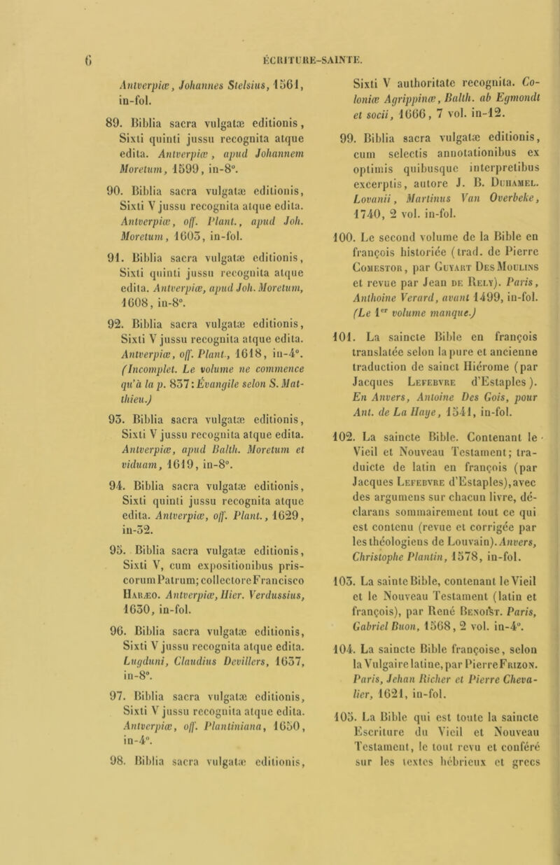 Anlverpiœ, Johannes Stelsius, 1561, in-fol. 89. Biblia sacra vulgatæ editionis, Sixti quinti jussu recognita atque édita. Anlverpiœ, apud Johannem Moretum, 1599, in-8°. 90. Biblia sacra vulgatæ editionis, Sixti V jussu recognita atque édita. Anlverpiœ, off. Plant., apud Joli. Moretum, 1603, in-fol. 91. Biblia sacra vulgatæ editionis, Sixti quinti jussu recognita atque édita. Anlverpiœ, apud Joli. Moretum, 1608, in-8°. 92. Biblia sacra vulgatæ editionis, Sixti V jussu recognita atque édita. Antverpiœ, off. Plant., 1618, iu-4°. (Incomplet. Le volume ne commence qu’à la p. 837 : Évangile selon S. Mat- thieu.) 95. Biblia sacra vulgatæ editionis, Sixti V jussu recognita atque édita. Antverpiœ, apud Balth. Moretum et viduam, 1619, in-8°. 94. Biblia sacra vulgatæ editionis, Sixti quinti jussu recognita atque édita. Antverpiœ, off. Plant., 1629, in-52. 95. Biblia sacra vulgatæ editionis, Sixti V, cum expositionibus pris- corum Patrum; collectoreFrancisco Haræo. Antverpiœ, Hier. Verdussius, 1630, in-fol. 96. Biblia sacra vulgatæ editionis, Sixti V jussu recognita atque édita. Lugduni, Claudius Devillers, 1637, in-8°. 97. Biblia sacra vulgatæ editionis, Sixti V jussu recognita atque édita. Antverpiœ, off. Plantiniana, 1650, in-4°. 98. Biblia sacra vulgatæ editionis, Sixti V authoritate recognita. Co- loniœ Agrippines, Baltli. ab Egmondt et socii, 1666, 7 vol. in-12. 99. Biblia sacra vulgatæ editionis, cum selectis annotationibus ex oplimis quibusque interpretibus excerptis, autore J. B. Duhamel. Lovanii, Marlinus Van Overbeke, 1740, 2 vol. in-fol. 100. Le second volume de la Bible en françois historiée (trad. de Pierre Comestor, par Guyart Des Moulins et revue par Jean de Rely). Paris, Anthoine Verard, avant 1499, in-fol. (Le 1er volume manque.) 101. La saincte Bible en françois translatée selon la pure et ancienne traduction de sainct Hiérome (par Jacques Lefebvre d’Estaples ). En Anvers, Antoine Des Gois, pour Anl. de La Haye, 1541, in-fol. 102. La saincte Bible. Contenant le • Vieil et Nouveau Testament; tra- duicte de latin en françois (par Jacques Lefebvre d’Estaples),avec des argumens sur chacun livre, dé- clarans sommairement tout ce qui est contenu (revue et corrigée par les théologiens de Louvain). Anvers, Christophe Planlin, 1578, in-fol. 105. La sainte Bible, contenant le Vieil et le Nouveau Testament (latin et françois), par René Benoist. Paris, Gabriel Buon, 1568,2 vol. in-4u. 104. La saincte Bible françoise, selon la Vulgaire latine, par PierreFiuzoN. Paris, Jehan Riclier et Pierre Cheva- lier, 1621, in-fol. 103. La Bible qui est toute la saincte Escriture du Vieil et Nouveau Testament, le tout revu et conféré sur les textes hébrieux et grecs