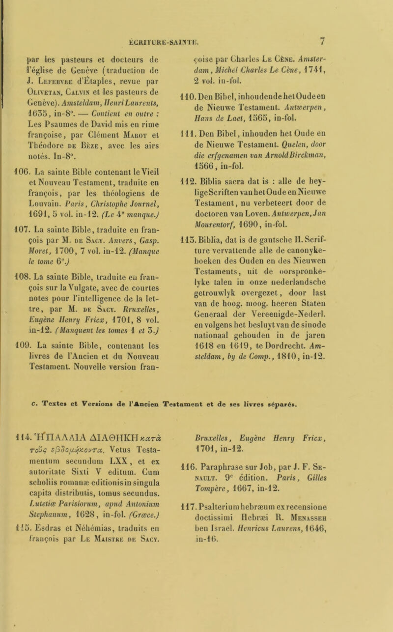 par les pasteurs et docteurs de l’église de Genève (traduction de J. Lefebvre d’Elaples, revue par Olivetan, Calvin et les pasteurs de Genève). Amsteldam, HenriLaurents, 1635, in-8°. — Contient en outre : Les Psaumes de David mis en rime françoise, par Clément Ma rot et Théodore de Bèze, avec les airs notés. ln-8°. 106. La sainte Bible contenant le Vieil et Nouveau Testament, traduite en françois, par les théologiens de Louvain. Paris, Christophe Journel, 1691, 5 vol. in-12. (Le 4e manque.) 107. La sainte Bible, traduite en fran- çois par M. de Sacy. Anvers, Gasp. Moret, 1700, 7 vol. in-12. (Manque le tome G''.) 108. La sainte Bible, traduite en fran- çois sur la Vulgate, avec de courtes notes pour l’intelligence de la let- tre, par M. de Sacy. Rruxelles, Eugène Henry Fricx, 1701, 8 vol. in-12. (Manquent les tomes 1 et ô.) 109. La sainte Bible, contenant les livres de l’Ancien et du Nouveau Testament. Nouvelle version fran- çoise par Charles Le Cène. Amster- dam, Michel Charles Le Cène, 1741, 2 vol. in-loi. 110. Den Bibel, inhoudendehetOudeen de Nieuwe Testament. Antwerpen, Hans de Laet, 1565, in-fol. 111. Den Bibel, inhouden het Oude en de Nieuwe Testament. Quelen, door die erfgenamen van ArnoldBirckman, 1566, in-fol. 112. Biblia sacra dat is : aile de hey- lige Scriften van het Oude en Nieuwe Testament, nu verbeteert door de doctoren van ljO\en.Anliverpen,Jun Mourentorf, 1690, in-fol. 113. Biblia, dat is de gantsche H. Scrif- ture vervaltende aile de canonyke- boeken des Ouden en des Nieuwen Testaments, uit de oorspronke- lyke talen in onze nederlandsche getrouwlyk overgezet, door last van de hoog. moog. heeren Staten Generaal der Vereenigde-Nederl. en volgens het besluyt van de sinode nationaal gehouden in de jaren 1618 en 1619, te Dordrecht. .4m- steldam, by de Comp., 1810, in-12. C. Texte» et Ver»ions de l’Ancien Testament et de ses livres séparés. 114. 'EflIAAAlA AIA0HKH Kctrà tovç sfiiïoixÿy.ovTa.. Velus Testa- mentum secundum LXX, et ex autoritate Sixti V editum. Cum scholiis romaine editionisin singula capita distributis, lomus secundus. Lutetiœ Parisiorum, apud Antonium Stephanum, 1628, in-fol. (Grœce.) 1!5. Esdras et Néhémias, traduits eu françois par Le Maistre de Sacy. Bruxelles, Euqène Henru Fricx, 1701, in-12. 116. Paraphrase sur Job, par J. F. Se- nault. 9e édition. Paris, Gilles Tompère, 1667, in-12. 117. Psalterium hebræum exrecensione doctissimi Hebræi R. Menasseh ben Israël. Henricus Laurent, 1646, in-16.