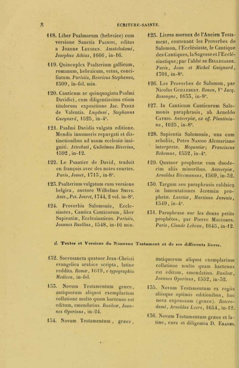 118. Liber Psalmorum (hebraice) cum versione Sanctis Pagnini, editus a Joanne Leusden. Amstelodami, Josephus Athias, 1666, in-16. 119. Quincuplcx Psalterium gallicum, romanum, hebraicum, vêtus, conci- liatum. Parisiis, Ilenricus Steplianus, 1509, in-fol. min. 120. Cantieum ac quinquaginta Psalmi Davidici, cum diligenlissima etiam titulorum expositione Jac. Peuez de Valentia. Lugduni, Stephatius Gueynard, 1525, in-4°. 121. Psalmi Davidis vulgata edilione. Mendis innumeris repurgali et dis- tinctionibus ad usum ecclesiæ insi- gniti. Altrebati, Gulielmus Riverius, 1592 ,in-12. 122. Le Psautier de David, traduit en françois avec des notes courtes. Paris, Josset, 1715, in-8°. 125. Psalterium vulgatum cum versione belgica, auctore Wilhelmo Smits. Aniv.,Pet. Jouret, 1744,2 vol. in-8°. 124. Proverbia Salomonis, Eccle- siastes, Canlica Canticorum, liber Sapienliæ, Ecclesiasticus. Parisiis, Joannes Rucllius, 1548, in-16 min. 125. Livres moraux de l'Ancien Testa- ment, contenant les Proverbes de Salomon, l'Ecclésiaste, le Cantique des Cantiques, laSagesseet l’Ecclé- siastique; par l’abbé de Bellegarde. Paris, Jean et Michel Guignard, 1701, in-8°. 126. Les Proverbes de Salomon, par Nicolas Gcillerert. Rouen, Ve Jacq. Resongne, 1655, in-8°. 127. In Cantieum Canticorum Salo- monis paraphrasis, ab Arnoldo Catpiio. Antverpiæ, ex o(f. Plantinia- na, 1625, in-8°. 128. Sapientia Salomonis, una cum scholiis, Petro Nannio Alcmariano interprète. Moguntiœ, Franciscus Dehemus, 1552,in-4°. 129. Quatuor prophetæ cum duode- cim aliis minoribus. Antverpiæ, Arnohlus Bircmannus, 1569, in-52. 150. Targum seu parapbrasis caldaicg in lamentaliones Jeremiæ pro- phelæ. Lutetiœ, Marlinus Juvenis, 1549, in-4°. 151. Paraphrase sur les douze petits prophètes, par Pierre Maucorps. Paris, Claude Lebeau, 1645, in-12. d. Texte» et Versions du IVouveau Testament et de ses différents livres. 152. Sacrosancta quatuor Jesu-Christi evangelica arabice scripta, latine reddita. Romœ, 1619, e lypographia Medicea, in-fol. 155. Novum Testamentum græce, antiquorum aliquot cxemplarium collatione multo quant haclenus est editum, emendatius. Basileœ, Joan- nes Oporinus, in-24. 154. Novum Testamentum, græce, a'ntiquorum aliquot exemplarium collatione multo quam hactcnus est editum, emendatius. Basileœ, Joannes Oporinus, 1552, in-52. 155. Novum Testamentum ex regiis aliisque optimis editionibus, bac nova expressum (græce). Rotero- dami, Arnoldus Lecrs, 1654, in-12. 156. Novum Testamentum græce et la- tine, cura et diligentia D. Erasme