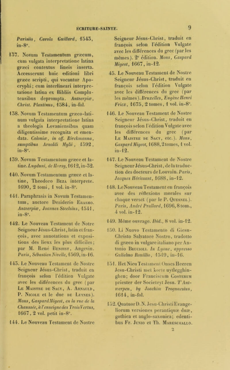 Parisiis, Carola Guillard, 1543, in-8°. 137. Novuni Testamentum græcum, ciini vulgata interpretatione latina græci contextus lineis inserta. Accesserunt huic editioni libri græce scripti, qui vocantur Apo- cryphi; cum interlineari interpre- talionc latina ex Bibliis Complu - tensibus deprompta. Antverpiœ, Christ. Plantinus, 1584, in-fol. 138. Novum Testamentum græco-lati- num vulgata interpretatione latina a theologis Lovaniensibus quain diligentissime recognita et emen- data. Coloniœ, in ojf. Birckmanna, sumptibus Arnoldi Mylii, 1592, in-8°. 139. Novum Testamentum græce et la- tine. Lugduni, deHorsy, 1612, in-52. 140. Novum Testamentum græce et la- tine, Theodoro Beza interprète. 1690, 2 tomi, 1 vol. in-8°. 141. Paraphrasis in Novum Teslamcn- tum, auctore Dcsiderio Erasmo. Antverpiœ, Jonnnes Steelsius, 1541, in-8°. 142. Le Nouveau Testament de Notre Seigneur Jésus-Christ, latin et fran- çois, avec annotations et exposi- tions des lieux les plus difficiles; par M. Bené Benoist, Angevin. Paris, Sébastien Nivelle, 1569, in-16. 143. Le Nouveau Testament de Nostre Seigneur Jésus-Christ, traduit en françois selon l’édition Vulgate avec les différences du grec (par Le Maistre de Sacy, A. Arnauld, P. Nicole et le duc de Leynes). Mons, GaspardMigeot, en la rue de la Chaussée, à l’enseigne des TroisVertus, 1667, 2 vol. petit in-8°. 144. Le Nouveau Testament de Nostre Seigneur Jésus-Christ, traduit en lrançois selon l’édition Vulgate avec les différences du grec (parles mêmes). 2e édition. Mons, Gaspard Migeot, 1667, in-12. 45. Le Nouveau Testament de Nostre Seigneur Jésus-Christ, traduit en françois selon l’édition Vulgate avec les différences du grec (par les mêmes). Bruxelles, Eugène Henri Fricx, 1675, 2 tomes, 1 vol. in-8°. 146. Le Nouveau Testament de Nostre Seigneur Jésus-Christ, traduit en françois selon l’édition Vulgate avec les différences du grec ( par Le Maistre de Sacy, etc.). Mons, Gaspard Migeot, 1688,2 tomes, 1 vol. in-12. 147. Le Nouveau Testament de Nostre Seigneur Jésus-Christ, de la traduc- tion des docteurs de Louvain. Paris, Jacques Hérissant, 1688, in-12. 148. LeNouvcauTestament en françois avec des réflexions morales sur chaque verset (par le P. Qüesnel). Paris, AndréPrallard, 1696,8loin., 4 vol. in-12. 149. Même ouvrage. Ibid., 8 vol. in-12. 150. Li Nuovo Testamenio di Giesu- Christo Salvalore Nostro, tradotto di græco in vulgarcitaliano per An- tonio Brucioli. In Lyone, appresso Gulielmo Rouillio, 1549, in-16. 151. llel Nieu Testament ( hises Ileeren Jesu-Chrisli met korte uyllegghin- glicn; door Franciscum Costerum priester der Socieleyt Jesu. T’Ant- xverpen, by Joachim Trognaesius, 1614, in-fol. 152. Quatuor 1). N. Jesu-ChristiEvange- liorum versiones perantiquæ duæ, gothica et anglo-saxonica; edenli- bus Fr. Jünio et Th. Mareschallo. 2