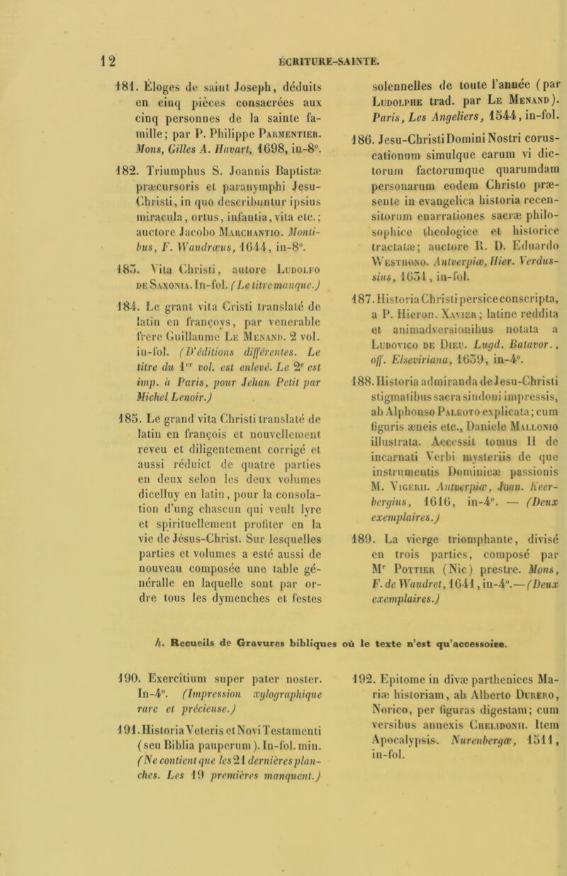 181. Eloges de saint Joseph, déduits en cinq pièces consacrées aux cinq personnes de la sainte fa- mille; par P. Philippe Parmentier. Mous, Gilles A. Havart, 1698, in-8°. 182. Triumphus S. Joannis Baptistæ præcursoris et paranymphi Jesu- Christi, in quo descrihunlur ipsius miracula, ortus, infaolia, vita etc.; auctore Jacobo Marchantio. Monti- bus, F. Waudrœus, 1644, in-8u. 185. Vita Christi, autore Ludolfo de Saxonia. In-fol. (Le tilremanquc.) 184. Le granl vita Cristi translaté de latin en françoys, par venerable frere Guillaume Le Menant». 2 vol. in-fol. fl)’éditions différentes. Le titre du 1er vol. est enlevé. Le 2e est imp. a Paris, pour Jehan Petit par Michel Lenoir.J 185. Le grand vita Christi translaté de latin en françois et nouvellement reveu et diligentement corrigé et aussi réduicl de quatre parties en deux selon les deux volumes dicelluy en latin, pour la consola- tion d’ung chascun qui veult lyre et spirituellement profiter en la vie de Jésus-Christ. Sur lesquelles parties et volumes a esté aussi de nouveau composée une table gé- nérallc en laquelle sont par or- dre tous les dymcnches et fesles solennelles de toute l’année ( par Ludolphe trad. par Le Menand). Paris, Les Angeliers, 1544, in-fol. 186. Jesu-ChristiDominiNostri corus- calionum simulque earum vi dic- torum factorumque quarumdam personarum eodem Chrislo præ- sente in evangelica historia recen- sitorum cnarraliones sacræ philo- sophice thcologice et historiée tractatæ; auctore R. L). Eduardo Westhono. Anlverpiœ, Hier. Verdus- sius, 1651 , in-fol. 187. Historia Christi persiceconscripta, a P. Ilieron. Xavier; latine reddita et animadversionihus notata a Ludovico de Dieu. Lugd. Batavor., ofl'. Elscviriana, 1659, in-4u. 188. Historia admiranda de Jesu-Chrisli stigmalibus sacra sindoni impressis, ab Alphonso Paleoto explicata; cum figuris æneis etc., Daniele Mallonio illuslrata. Accessit tomus 11 de incarnati Verbi mysteriis de que instrumeutis Dominieæ passionis M. Vigerii. Antverpiœ, Joan. lieer- bergius, 1616, in-4°. — (Deux exemplair es. J 189. La vierge triomphante, divisé en trois parties, composé par Mr Pottier (Nie) preslre. Mons, F. de Waudret, 1641, in-4°.—(Deux exemplaires.) h. Recueils de Gravures bibliques où le texte n’est qu’accessoire. 190. Exercitium super pater nosler. In-4“. fImpression xylographique rare et précieuse.J 191. Historia Veteris et Novi Testament i (scu Biblia pauperum ). In-fol. min. (Ne contient que les 21 dernières plan- ches. Les 19 premières manquent.J 192. Epitome in divæ parthenices Ma- rine historiam, ab Alberto Durero, Norico, per figuras digestam; cum versibus annexis Chelidonii. Item Apocalypsis. Nurenbergœ, 1511, in-fol.