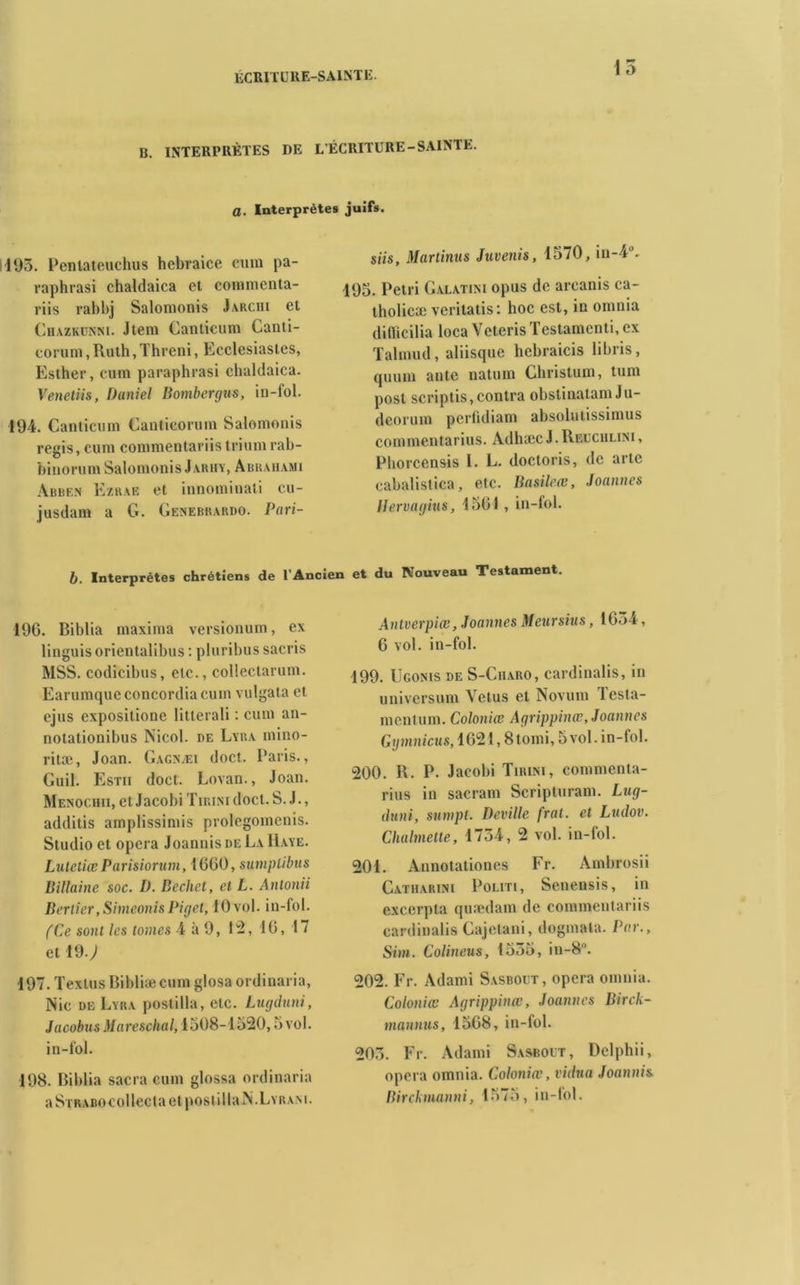 15 B. INTERPRÈTES DE L’ÉCRITURE-SAINTE. a. Interprètes juifs. 195. Pentateuchus hcbraice cmn pa- raphrasi chaldaica et coimncnta- riis rabbj Salomonis Jarchi et Chazkunni. Jtem Canticum Canti- corum, Ruth, Threni, Ecclcsiastes, Esther, cuin paraphrasi chaldaica. Venetiis, Daniel Bomber (jus, in-fol. 194. Canticum Canticorum Salomonis regis, cum commentariistriumrab- biuorum Salomonis J arhy, Abraiiami Abbe.n Ezrae et innomiuati cu- jusdam a G. Genebrardo. Pari- siis, Martinus Juvenis, 1570, in-40- 195. Pétri Galatini opus de arcanis ca- tholicæ verilatis: hoc est, in omnia dilïicilia loca Veteris Testamenti, ex Talmud, aliisque hebraicis libris, quuin ante natum Christum, tum post scriptis, contra obstinatam Ju- dcorum perfidiam absolutissimus commentarius. Adhæc J. Reuchlini , Phorcensis 1. E. doctoris, de artc eabalistica, etc. Basileœ, Joannes Ilervagius, 1501 , in-fol. b. Interprètes chrétiens de l’Ancien et du Nouveau Testament. 196. Biblia maxima versionum, ex linguis orientalibus : pluribus sacris MSS. codicibus, etc., collectarum. Earumqueconcordiacuin vulgata et ejus expositione litterali : cum an- notationibus Nicol. de Lyba mino- ritæ, Joan. Gagnæi doct. Paris., Guil. Estii doct. Lovan., Joan. Menochii, et Jacobi Tirini doct. S. J., additis amplissimis prolegomenis. Studio et opéra Joannis de La Haye. Lutetiæ Parisiorum, 1600, sumplibus B illaine soc. D. Bcchet, et L. Antonii Berlier, SimeonisPiget, 10 vol. in-fol. (Ce sont les tomes 4à9, 12,16,17 et 19.; 197. TextusRibliæcum glosa ordinaria, Nie de Lyba postilla, etc. Lugduni, Jacobus Mareschal, 1508-1520,5 vol. in-fol. 198. Biblia sacra cum glossa ordinaria aSTRABOCollectaetpostillaN.LYRAM. Antverpiœ, Joannes Meursius, 1654, 6 vol. in-fol. 199. Ugonis de S-Ciiaro, cardinalis, iti universum Vêtus et Novum Testa- mentum. Coloniœ Agrippinœ, Joannes Gymnicus, 1621,8 tomi, 5 vol. in-fol. 200. R. P. Jaeobi Tirini, commenta- rius in sacrant Scripturam. Lug- duni, sumpt. Deville frai, et Ludov. Chahnelle, 1754, 2 vol. in-fol. 201. Ànnotationes Fr. Ambrosii Catharini Politi, Senensis, in excerpla quædam de commentariis cardinalis Cajctani, dogmata. Par., Sim. Colineus, 1555, in-8°. 202. Fr. Adami Sasbout, opéra omnia. Coloniœ Agrippinœ, Joannes Birck- mannus, 1568, in-fol. 205. Fr. Adami Sasbout, Dclphii, opéra omnia. Coloniœ, vidua Joannis. Birckmanni, 1575, in-fol.