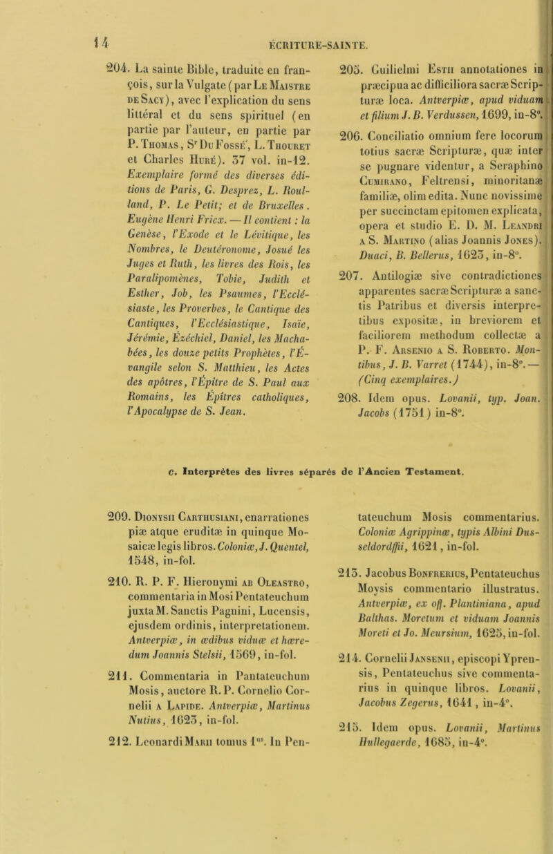 -04. La saillie Bible, traduite en fran- çois, sur la Vulgate ( par Le Maistre deSacy), avec l’explication du sens littéral et du sens spirituel (en partie par l’auteur, en partie par P. Thomas, Sr Du Fossé', L. Tiiouret et Charles Huré). 57 vol. in-12. Exemplaire formé (les diverses édi- tions de Paris, G. Desprez, L. Roul- land, P. Le Petit; et de Bruxelles. Eugène Henri Ericx. — Il contient : la Genèse, l’Exode et le Lévitique, les Nombres, le Deutéronome, Josué les Juges et Ruth, les livres des Rois, les Paralipomènes, Tobie, Judith et Esther, Job, les Psaumes, l’Ecclé- siaste, les Proverbes, le Cantique des Cantiques, l’Ecclésiastique, Isaïe, Jérémie, Êzéchiel, Daniel, les Macha- bées, les douze petits Prophètes, l’É- vangile selon S. Matthieu, les Actes des apôtres, l’Épître de S. Paul aux Romains, les Épîtres catholiques, VApocalgpse de S. Jean. 205. Guilielmi Estii annotationes in præcipua ac diflïciliora sacræ Scrip- turæ loca. Antverpiœ, apud viduam et [ilium J. B. Verdussen, 1699, in-8°. 20G. Conciliatio omnium fere locorura totius sacræ Scripturæ, quæ inter se pugnare videntur, a Seraphino Cumirano, Feltrensi, minoritanæ familiæ, olim édita. Nunc novissime per succinclam epitomen explicata, opéra et studio E. D. M. Leandri a S. Martino (alias Joannis Jones). Duaci, R. Relieras, 1625, in-8°. 207. Antilogiæ sive contradictiones apparentes sacræ Scripturæ a sanc- tis Patribus et diversis interpre-1 libus expositæ, in breviorem et faciliorcm methodum collectæ a P. F. Arsenio a S. Roberto. Mon- libus, J. B. \arrêt (1744), in-8°.— (Cinq exemplaires.) 208. Idem opus. Lovanii, tgp. Joan. Jacobs (1751 ) in-8°. C. Interprètes des livres séparés de l’Ancien Testament. 209. Dionysii CARTHusiANi,enarrationes piæ atque eruditæ in quinque Mo- saicæ legis libros. Coloniœ, J. Quentel, 1548, in-fol. 210. R. P. F. Hieronymi ab Oleastro, commenlaria in Mosi Pentateuchum juxtaM. Sanctis Pagnini, Luccnsis, ejusdem ordinis, interpretationem. Antverpiœ, in œdibus viduœ ethœre- dutn Joannis Stelsii, 1569, in-fol. 211. Commenlaria in Pantalcuchum Mosis, auctore II. P. Cornclio Cor- nclii a Lapide. Antverpiœ, Martinus Nutius, 1625, in-fol. 212. LconardiMuui tomus lus. In Pcu- tateuchum Mosis commentarius. Coloniœ Agrippinœ, typis Albini Dus- seldordffii, 1621, in-fol. 215. J acobus Bonfrerius, Pentateuehus Moysis commentario illustratus. Antverpiœ, ex ojj. Planliniana, apud Ralthas. Moretum et viduam Joannis Moreti et Jo. Mcursium, 1625, in-fol. 214. Cornelii Jansenii, episcopi Ypren- sis, Pentateuehus sive commenta- rius in quinque libros. Lovanii, Jacobus Zegerus, 1641, in-4°. 215. Idem opus. Lovanii, Martinus llullegaerde, 1685, in-4°.