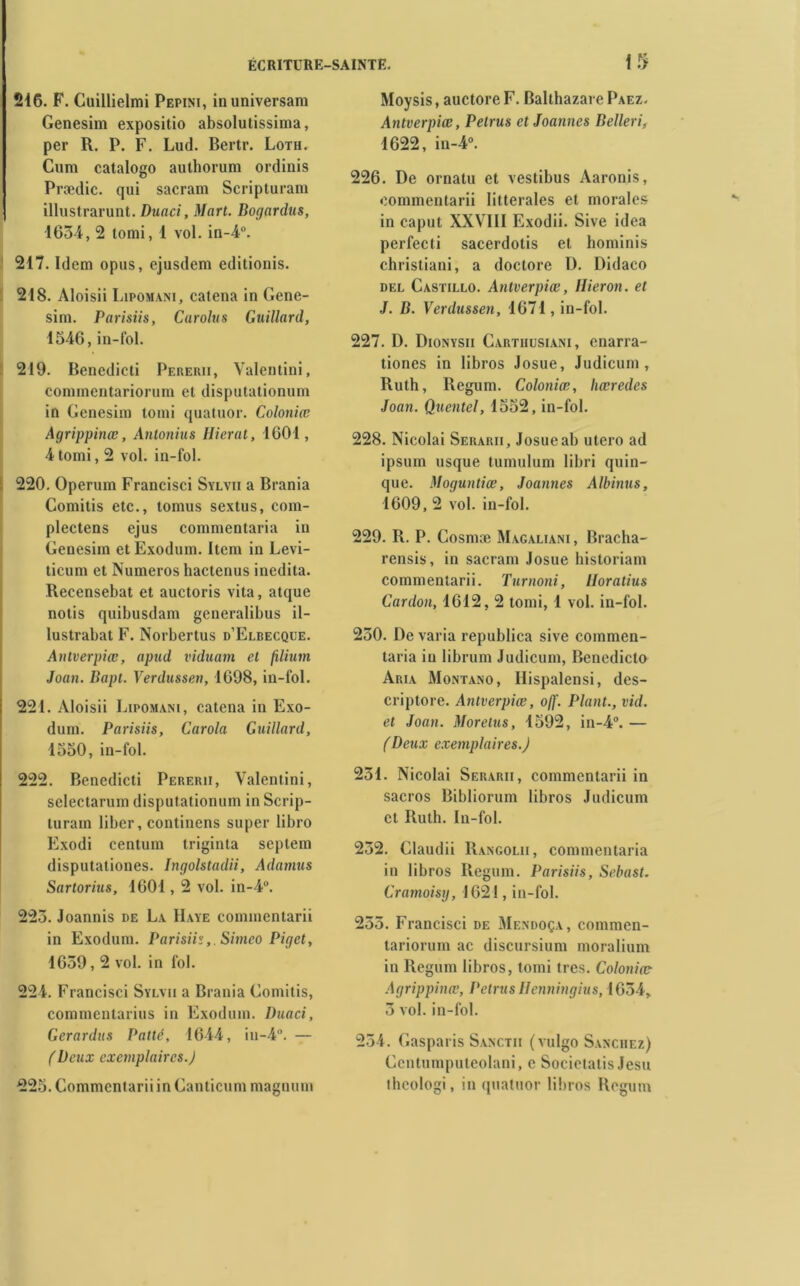 216. F. Cuillielmi Pepini, inuniversam Genesim expositio absolutissima, per R. P. F. Lud. Bertr. Loth. Cum catalogo authorum ordinis Praxlic. qui saeram Scripturam illustrarunt. Duaci, Mart. Bogardus, 1634, 2 tomi, 1 vol. in-4°. 217. Idem opus, ejusdem editionis. 218. Aloisii Lipomani, catena in Gene- sini. Parisiis, Curolus Guillard, 1546, in-fol. 219. Benedicti Pererii, Valentini, cominentariorum et disputationum in Genesim tomi quatuor. Colotiiœ Agrippinœ, Antonius Hierat, 1601, 4 tomi, 2 vol. in-fol. 220. Operum Francisci Sylvii a Brania Comitis etc., tomus sextus, com- plectens ejus commentaria in Genesim et Exodum. Item in Levi- ticum et Numéros hactenus inedita. Recensebat et auctoris vita, atque notis quibusdam generalibus il- lustrabat F. Norbertus d’Elbecqxje. Antverpiæ, apud viduam et filium Joan. Bapt. Verdussen, 1698, in-fol. 221. Aloisii Lipomani, catcna in Exo- dum. Parisiis, Carola Guillard, 1550, in-fol. 222. Benedicti Pererii, Valentini, sclectarum disputationum in Scrip- turain liber, continens super libro Exodi centum triginta scptem disputationes. Ingolstadii, Adatmis Sartorius, 1601,2 vol. in-4°. 223. Joannis de La Haye commentarii in Exodum. Parisiis,. Simeo Piget, 1639,2 vol. in fol. 224. Francisci Sylvii a Brania Comitis, commentarius in Exodum. Duaci, Gerardus Patté, 1644, iti-4. — (Deux exemplaires.J 225. Commentarii in Ganticum magnum Moysis, auctore F. Balthazare Paez. Antverpiæ, Petrus etJoannes Belleri, 1622, in-4°. 226. De ornatu et vestibus Aaronis, commentarii littérales et morales in caput XXVIII Exodii. Sive idea perfecti sacerdotis et hominis christiani, a doctore D. Didaco del Castillo. Antverpiæ, Hier on. et J. B. Verdussen, 1671, in-fol. 227. D. Dionysii Cartiiusiani, enarra- tiones in libros Josue, Judicum , Ruth, Regum. Coloniæ, liœredes Joan. Quentel, 1552, in-fol. 228. Nicolai Serarii, Josueab utero ad ipsum usque tumulum libri quin- que. Moguntiæ, Joannes Albinus, 1609, 2 vol. in-fol. 229. R. P. Cosmæ Magaliani, Bracha- rensis, in saeram Josue historiam commentarii. Turnoni, Horatius Cardon, 1612, 2 tomi, 1 vol. in-fol. 230. De varia republica sive commen- taria in librum Judicum, Bencdicto Aria Montano, Hispalensi, des- criptore. Antverpiæ, off. Plant., vid. et Joan. Moretus, 1592, in-4°. — (Deux exemplaires.J 231. Nicolai Serarii, commentarii in sacros Bibliorum libros Judicum et Ruth. In-fol. 232. Claudii Rangolii, commentaria in libros Regum. Parisiis, Sebast. Cramoisy, 1621, in-fol. 255. Francisci de Mendoça , commcn- tariorum ac discursium moralium in Regum libros, tomi très. Coloniæ Agrippinœ, Petrus Henningius, 1634, 3 vol. in-fol. 234. Gasparis Sanctii (vulgo Sanchez) Ccntumputeolani, e Societatis Jesu thcologi, in quatuor libros Regum