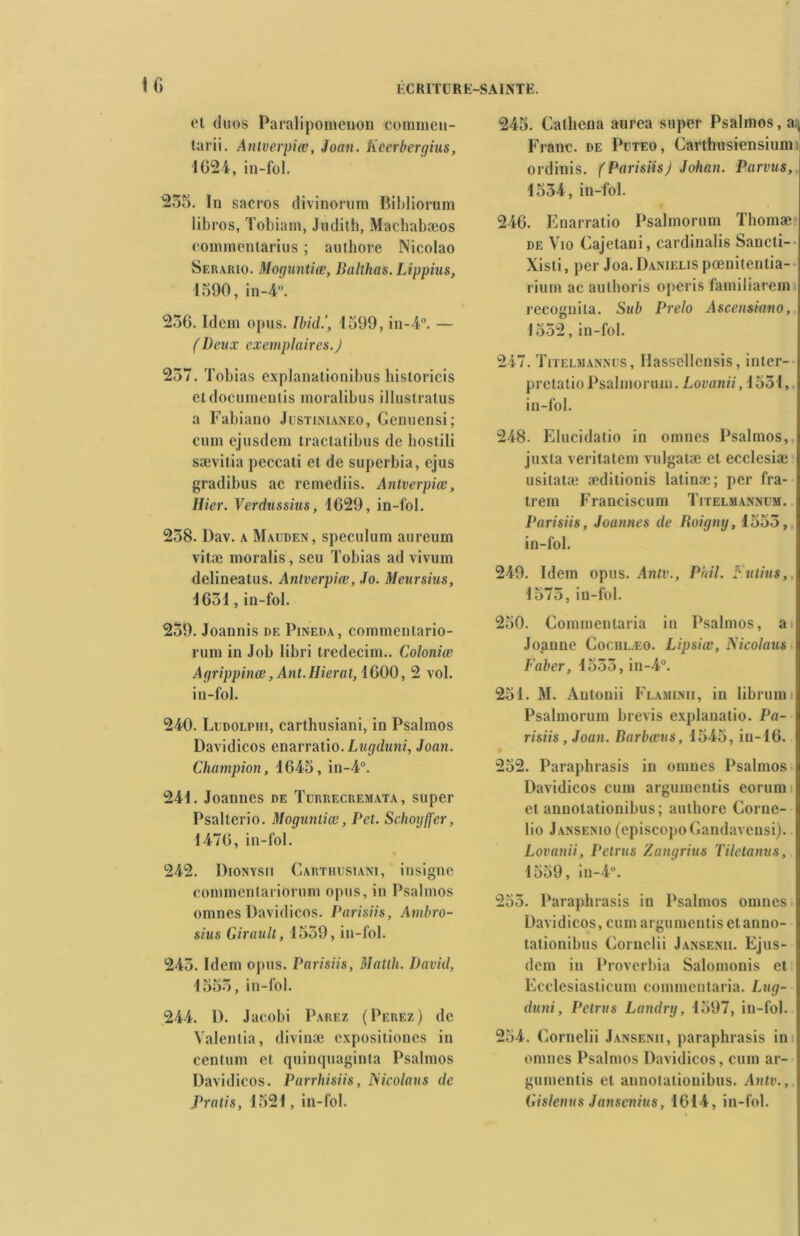 et duos Paraliponieuon commen- tarii. Antverpîœ, Joan. Kcerbergius, 1024, in-fol. 250. In sacros divinorum Bibliorum libros, Tobiain, Judith, Machabæos commenlarius ; authore Nicolao Serario. Moguntiœ, Balthas. Lippius, 1590, in-4. 256. Idem opus. Ibid.', 1599, in-4°. — (Deux exemplaires.J 257. Tobias explanationibus historicis etdocumentis moralibus illustratus a Fabiano Justinianeo, Genuensi; cuin ejusdem tractalibus de bostili sævitia peccati et de superbia, ejus gradibus ac remediis. Antverpiœ, Hier. Verdussius, 1629, in-fol. 258. Dav. a Mauden, spéculum aureum vitæ moralis, seu Tobias ad vivum delineatus. Antverpiœ, Jo. Meursius, 1651, in-fol. 259. Joannis de Pineda, commenlario- rum in Job libri tredecim.. Coloniœ Agrippinœ ,Ant.IIierat, 1600, 2 vol. in-fol. 240. Ludolphi, carthusiani, in Psalmos Davidicos enarratio. Lugduni, Joan. Champion, 1645, in-4°. 241. Joannes de Turrecremata, super Psalterio. Moguntiœ, Pet. Schoyffer, 1476, in-fol. 242. Dionysii Carthusiani, insigne commentariorum opus, in Psalmos omnes Davidicos. Parisiis, Ambro- sius Girault, 1559, in-fol. 245. Idem opus. Parisiis, Matth. David, 1555, in-fol. 244. I). Jacobi Parez (Perez) de Yalentia, divinæ expositiones in centum et quinquaginta Psalmos Davidicos. Parrhisiis, Piicolaus de Pratis, 1521, in-fol. 245. Calhena aurea super Psalmos, a„ Franc, de Pdteo, Carthusiensiumi ordinis. (ParisiisJ Johan. Parvus, 1554, in-fol. 246. Enarratio Psalmorum Thomæ de Vio Cajetani, cardinalis Sancti- Xisti, per Joa. Danielis pœnitentia- rium ac aulhoris operis familiarem recognila. Sub Prelo Ascensiano, 1552, in-fol. 247. Titelmannus, llasscllensis, inter- pretatio Psalmorum. Lovanii, 1551, in-fol. 248. Elucidalio in omnes Psalmos, juxta veritatem vulgatæ et ecclesiæ usitatæ æditionis latinæ; per fra- trem Franciscum Titelmannüm. Parisiis, Joannes de Roigny, 1555, in-fol. 249. Idem opus. Antv., P ail. Fulius,. 1575, in-fol. 250. Commentaria in Psalmos, ai Joanne Cociilæo. Lipsiœ, Nicolaus Faber, 1555, in-4°. 251. M. Antonii Flaminii, in librumi Psalmorum brevis explanatio. Pa- risiis , Joan. Barbœus, 1545, in-16. 252. Paraphrasis in omnes Psalmos Davidicos cum argumenlis eorunn et annotationibus ; authore Corue- lio Jansenio (episcopoGandavensi). Lovanii, Petrus Zangrius Tilctanus, 1559, in-4°. 255. Paraphrasis in Psalmos omnes Davidicos, cum argument is et anno- tationibus Cornclii Jansenii. Ejns- dem in Proverbia Salomonis et Ecclesiasticum commentaria. Lug- duni, Petrus Landry, 1597, in-fol. 254. Cornelii Jansenii, paraphrasis in omnes Psalmos Davidicos, cum ar- gumentis et annotationibus. Antv., Gislenus Janscnius, 1614, in-fol.